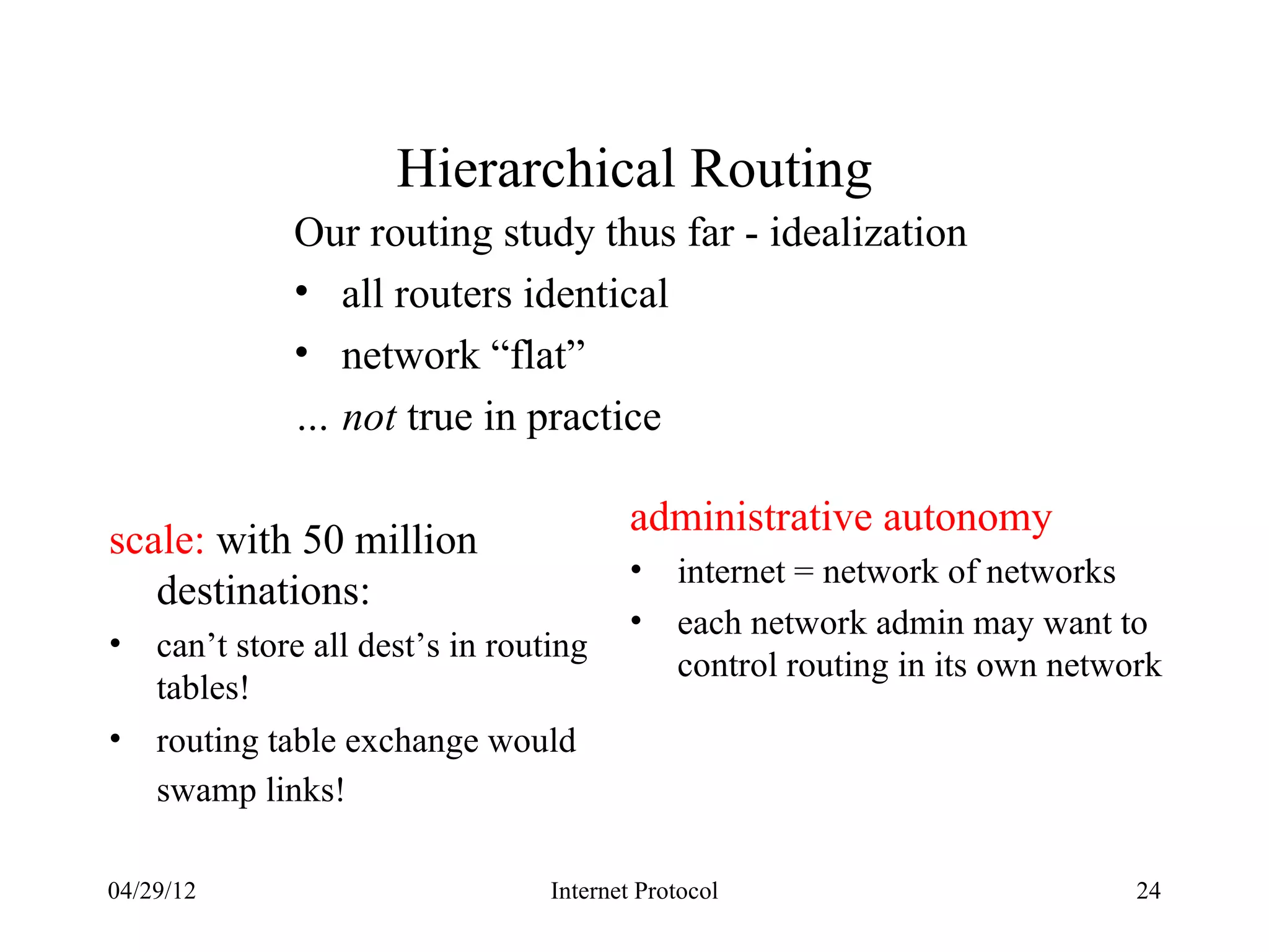 Hierarchical Routing
              Our routing study thus far - idealization
              • all routers identical
              • network “flat”
              … not true in practice

                                          administrative autonomy
scale: with 50 million
                                          •   internet = network of networks
   destinations:
                                          •   each network admin may want to
•   can’t store all dest’s in routing
                                              control routing in its own network
    tables!
•   routing table exchange would
    swamp links!

04/29/12                          Internet Protocol                           24
 