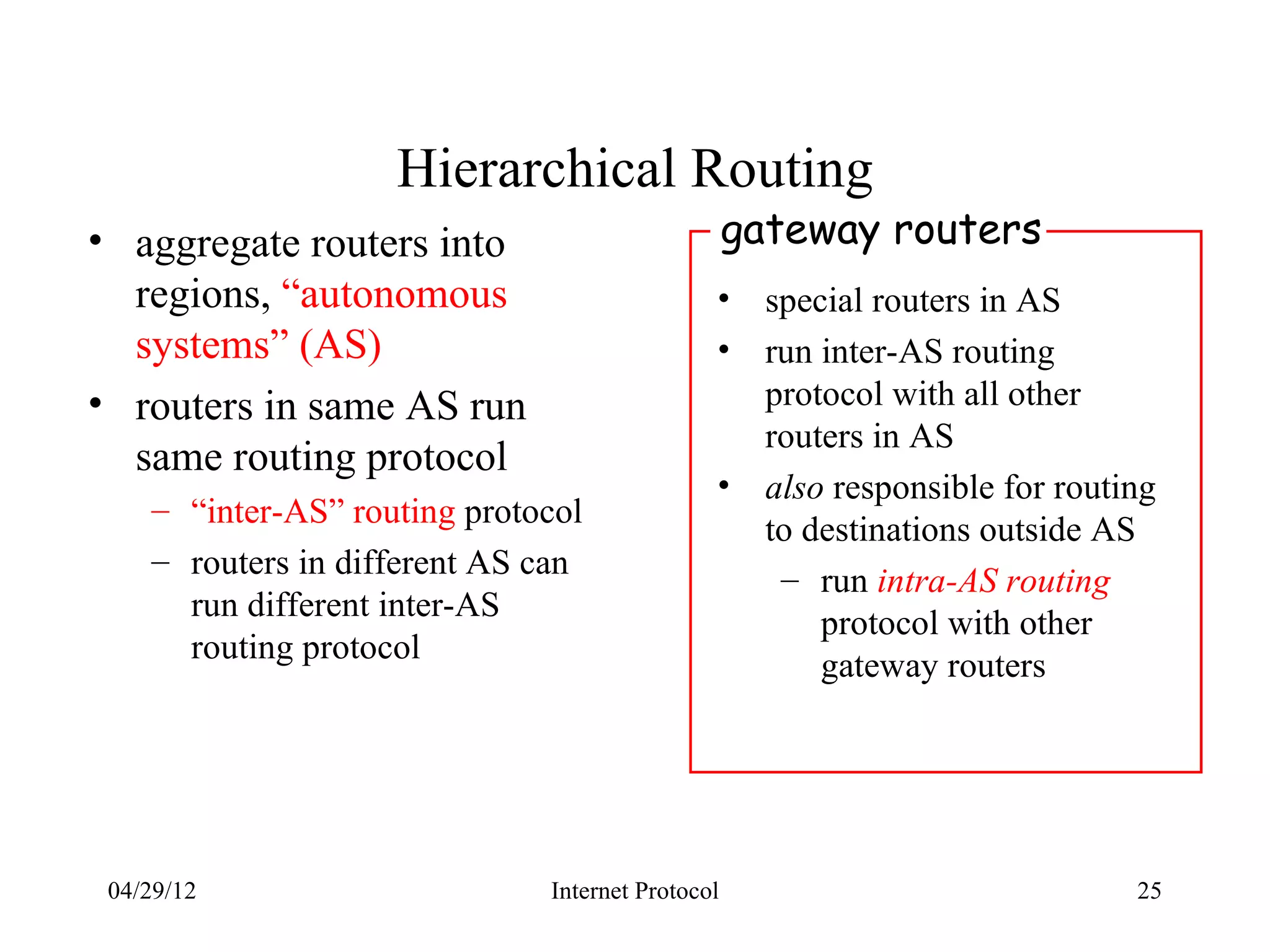 Hierarchical Routing
• aggregate routers into                          gateway routers
  regions, “autonomous                        •     special routers in AS
  systems” (AS)                               •     run inter-AS routing
• routers in same AS run                            protocol with all other
                                                    routers in AS
  same routing protocol
                                              •     also responsible for routing
    – “inter-AS” routing protocol
                                                    to destinations outside AS
    – routers in different AS can
                                                     – run intra-AS routing
      run different inter-AS
                                                        protocol with other
      routing protocol
                                                        gateway routers




 04/29/12                     Internet Protocol                               25
 