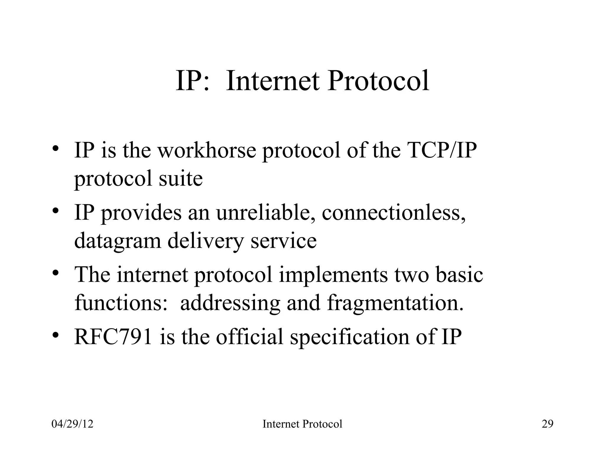 IP: Internet Protocol

• IP is the workhorse protocol of the TCP/IP
  protocol suite
• IP provides an unreliable, connectionless,
  datagram delivery service
• The internet protocol implements two basic
  functions: addressing and fragmentation.
• RFC791 is the official specification of IP


04/29/12             Internet Protocol         29
 