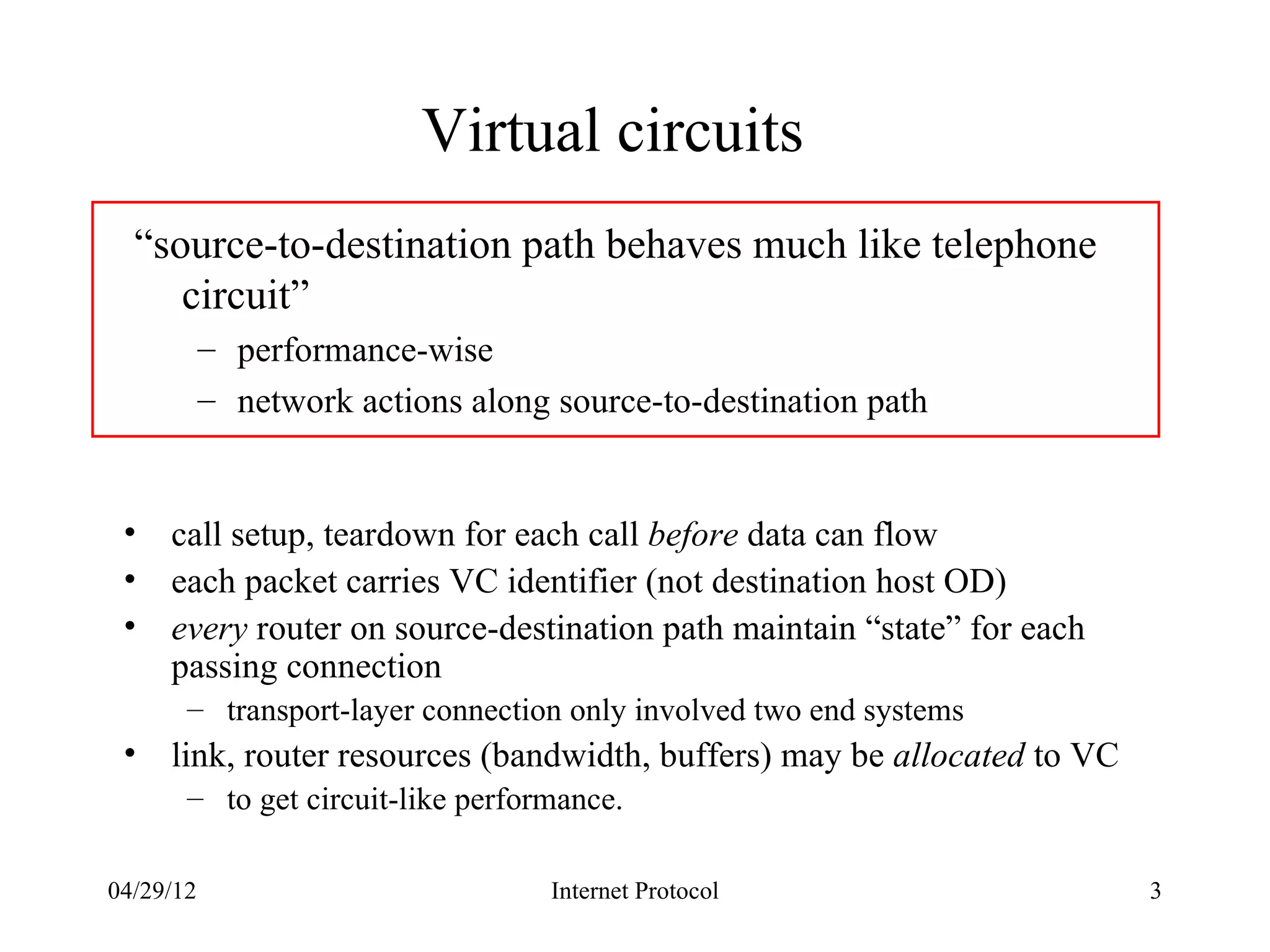 Virtual circuits
  “source-to-destination path behaves much like telephone
     circuit”
           – performance-wise
           – network actions along source-to-destination path


 •   call setup, teardown for each call before data can flow
 •   each packet carries VC identifier (not destination host OD)
 •   every router on source-destination path maintain “state” for each
     passing connection
       – transport-layer connection only involved two end systems
 •   link, router resources (bandwidth, buffers) may be allocated to VC
       – to get circuit-like performance.

04/29/12                           Internet Protocol                      3
 