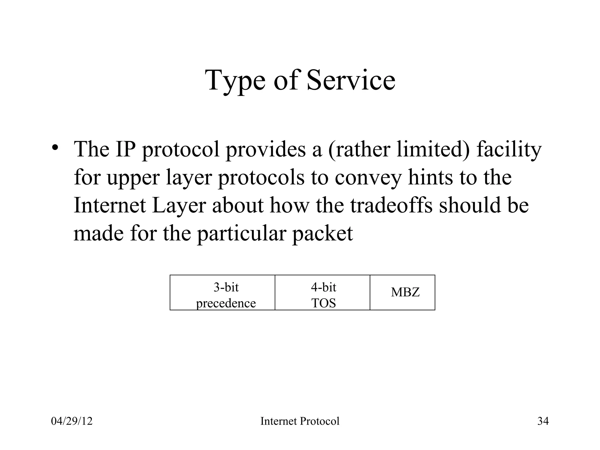 Type of Service

• The IP protocol provides a (rather limited) facility
  for upper layer protocols to convey hints to the
  Internet Layer about how the tradeoffs should be
  made for the particular packet

                  3-bit               4-bit     MBZ
               precedence             TOS




04/29/12                    Internet Protocol         34
 