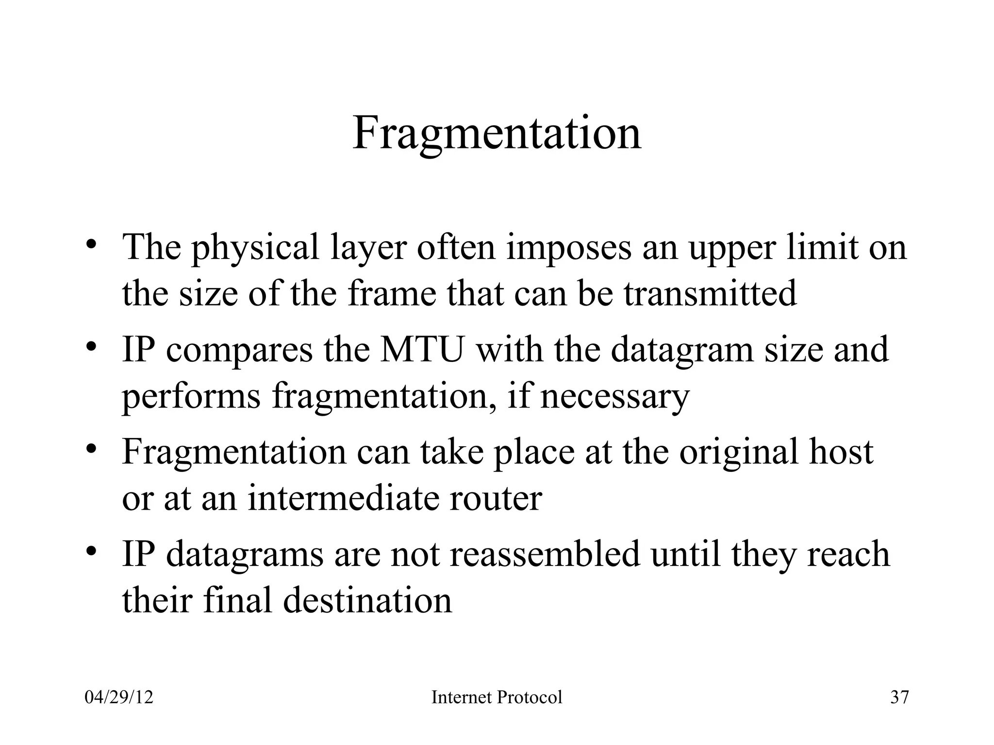 Fragmentation

• The physical layer often imposes an upper limit on
  the size of the frame that can be transmitted
• IP compares the MTU with the datagram size and
  performs fragmentation, if necessary
• Fragmentation can take place at the original host
  or at an intermediate router
• IP datagrams are not reassembled until they reach
  their final destination

04/29/12             Internet Protocol            37
 