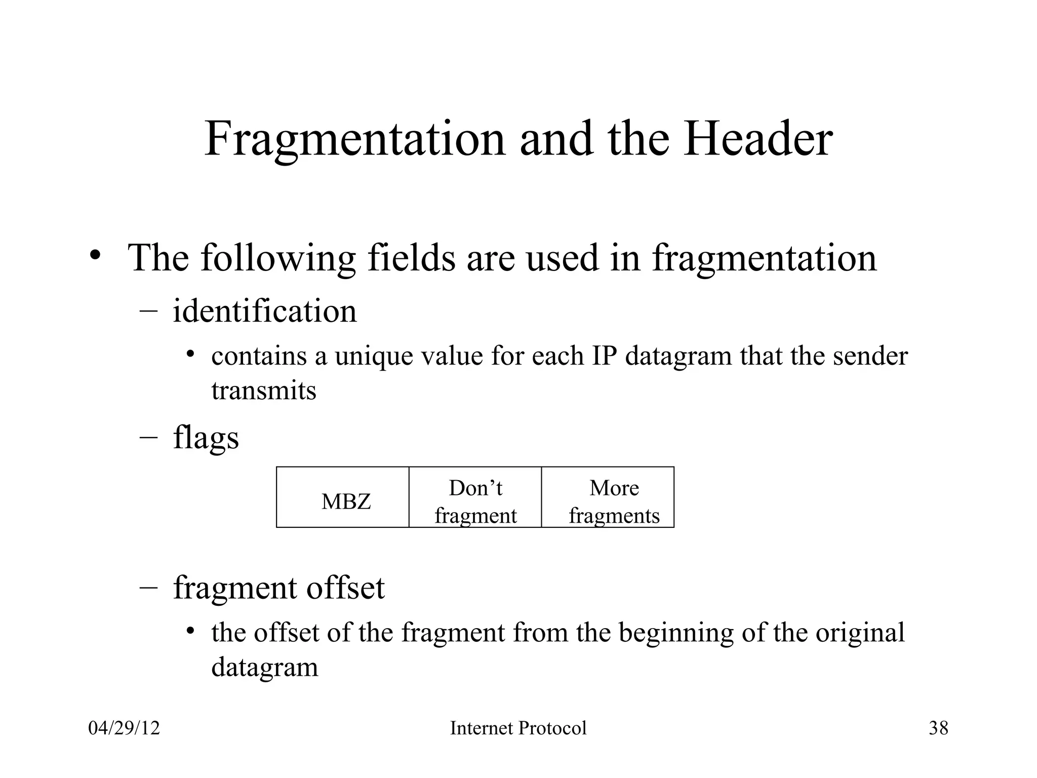 Fragmentation and the Header

• The following fields are used in fragmentation
     – identification
           • contains a unique value for each IP datagram that the sender
             transmits
     – flags
                                  Don’t            More
                      MBZ
                                fragment        fragments


     – fragment offset
           • the offset of the fragment from the beginning of the original
             datagram

04/29/12                          Internet Protocol                          38
 