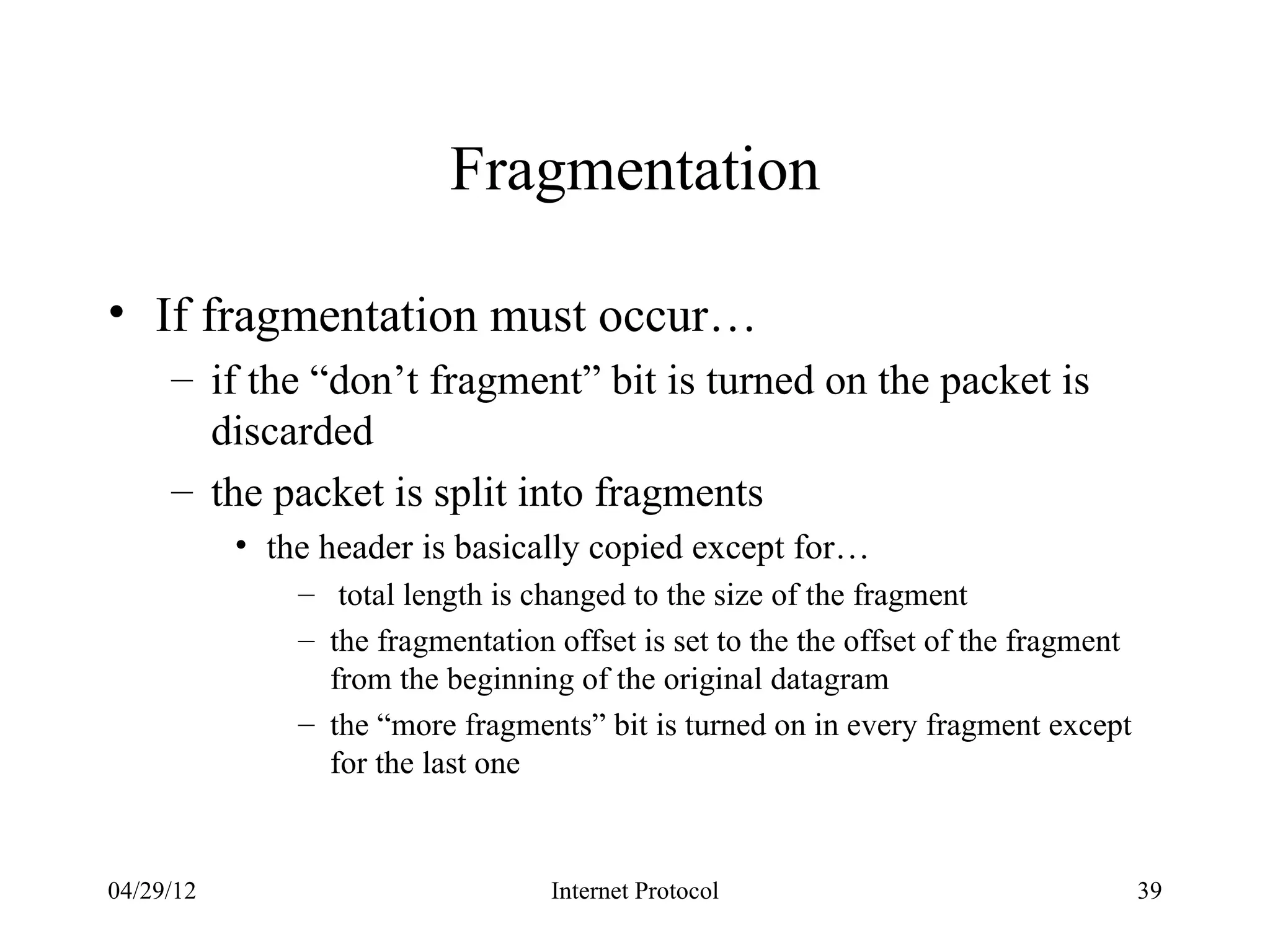 Fragmentation

• If fragmentation must occur…
     – if the “don’t fragment” bit is turned on the packet is
       discarded
     – the packet is split into fragments
           • the header is basically copied except for…
               – total length is changed to the size of the fragment
               – the fragmentation offset is set to the the offset of the fragment
                 from the beginning of the original datagram
               – the “more fragments” bit is turned on in every fragment except
                 for the last one


04/29/12                           Internet Protocol                                 39
 
