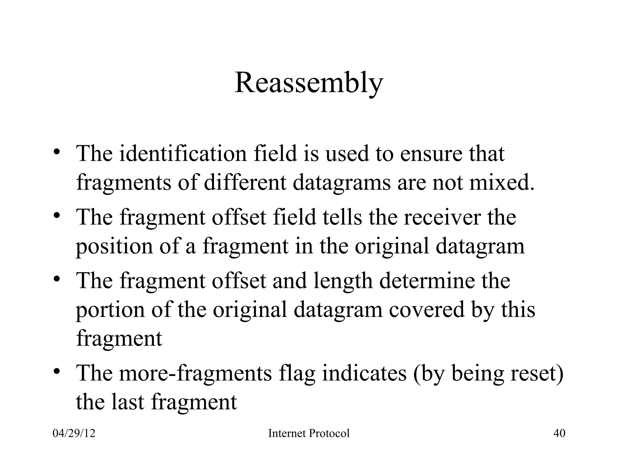 Reassembly

• The identification field is used to ensure that
  fragments of different datagrams are not mixed.
• The fragment offset field tells the receiver the
  position of a fragment in the original datagram
• The fragment offset and length determine the
  portion of the original datagram covered by this
  fragment
• The more-fragments flag indicates (by being reset)
  the last fragment
04/29/12             Internet Protocol            40
 