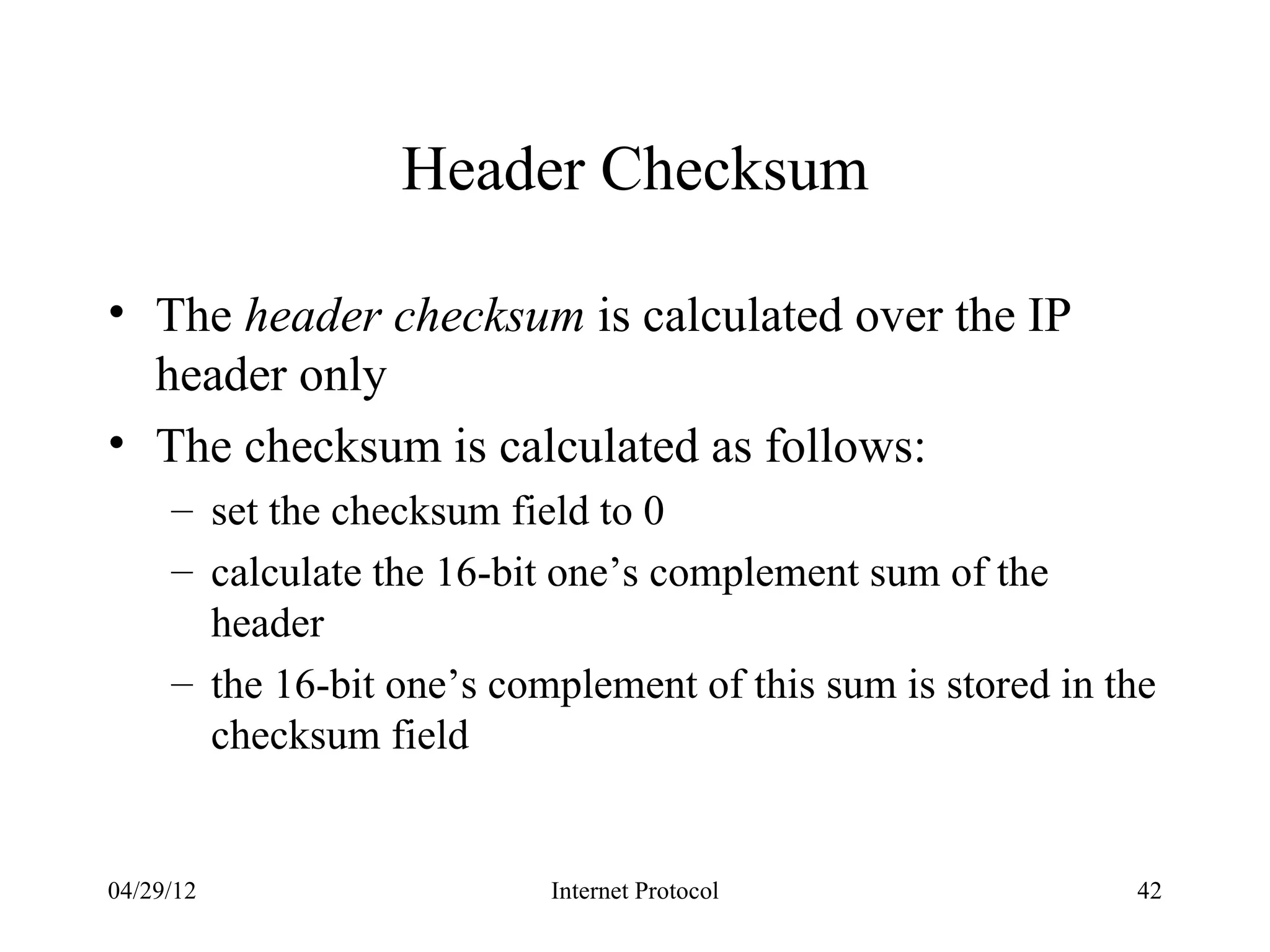 Header Checksum

• The header checksum is calculated over the IP
  header only
• The checksum is calculated as follows:
     – set the checksum field to 0
     – calculate the 16-bit one’s complement sum of the
       header
     – the 16-bit one’s complement of this sum is stored in the
       checksum field


04/29/12                   Internet Protocol                 42
 