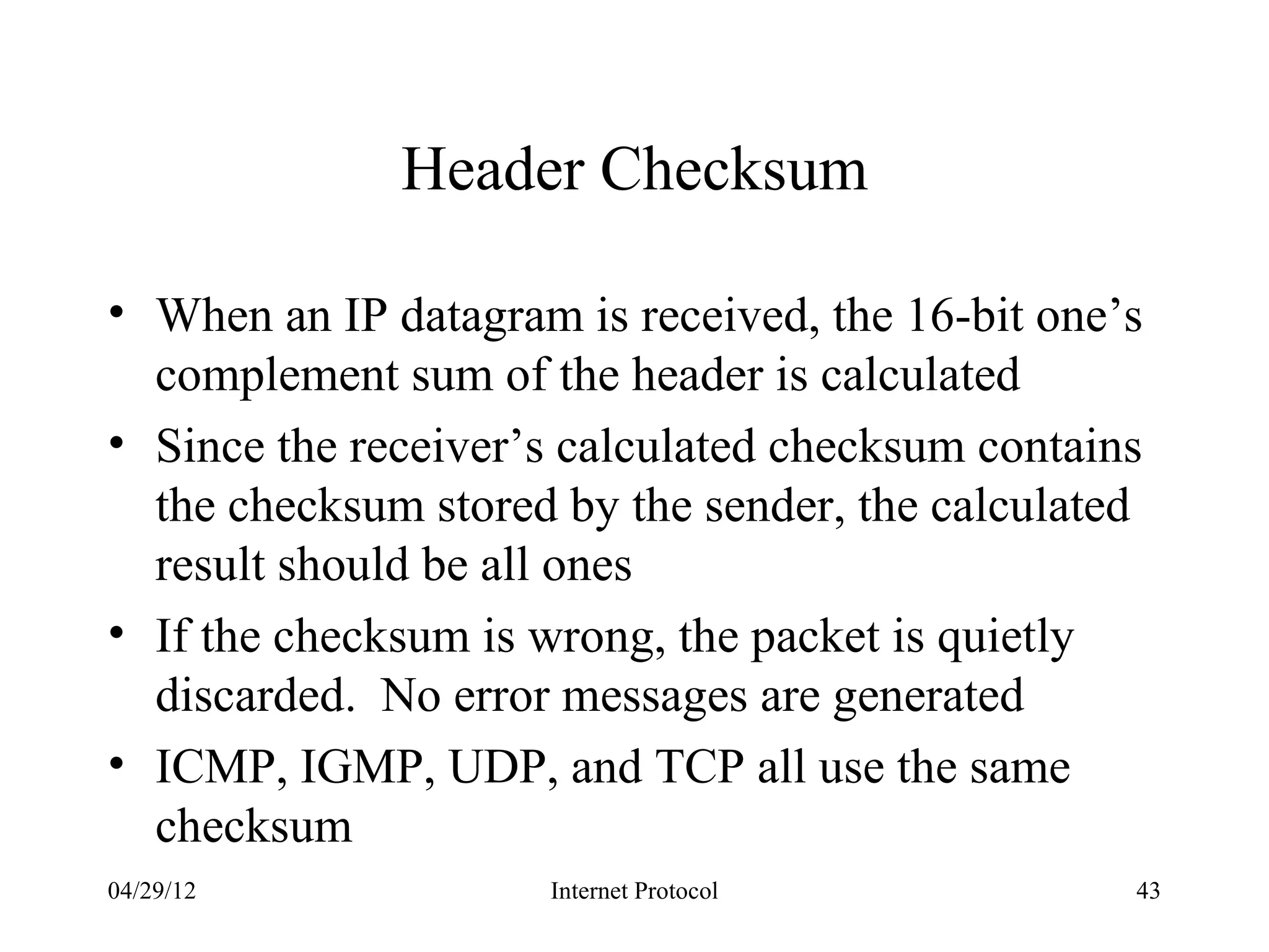 Header Checksum

• When an IP datagram is received, the 16-bit one’s
  complement sum of the header is calculated
• Since the receiver’s calculated checksum contains
  the checksum stored by the sender, the calculated
  result should be all ones
• If the checksum is wrong, the packet is quietly
  discarded. No error messages are generated
• ICMP, IGMP, UDP, and TCP all use the same
  checksum
04/29/12             Internet Protocol            43
 