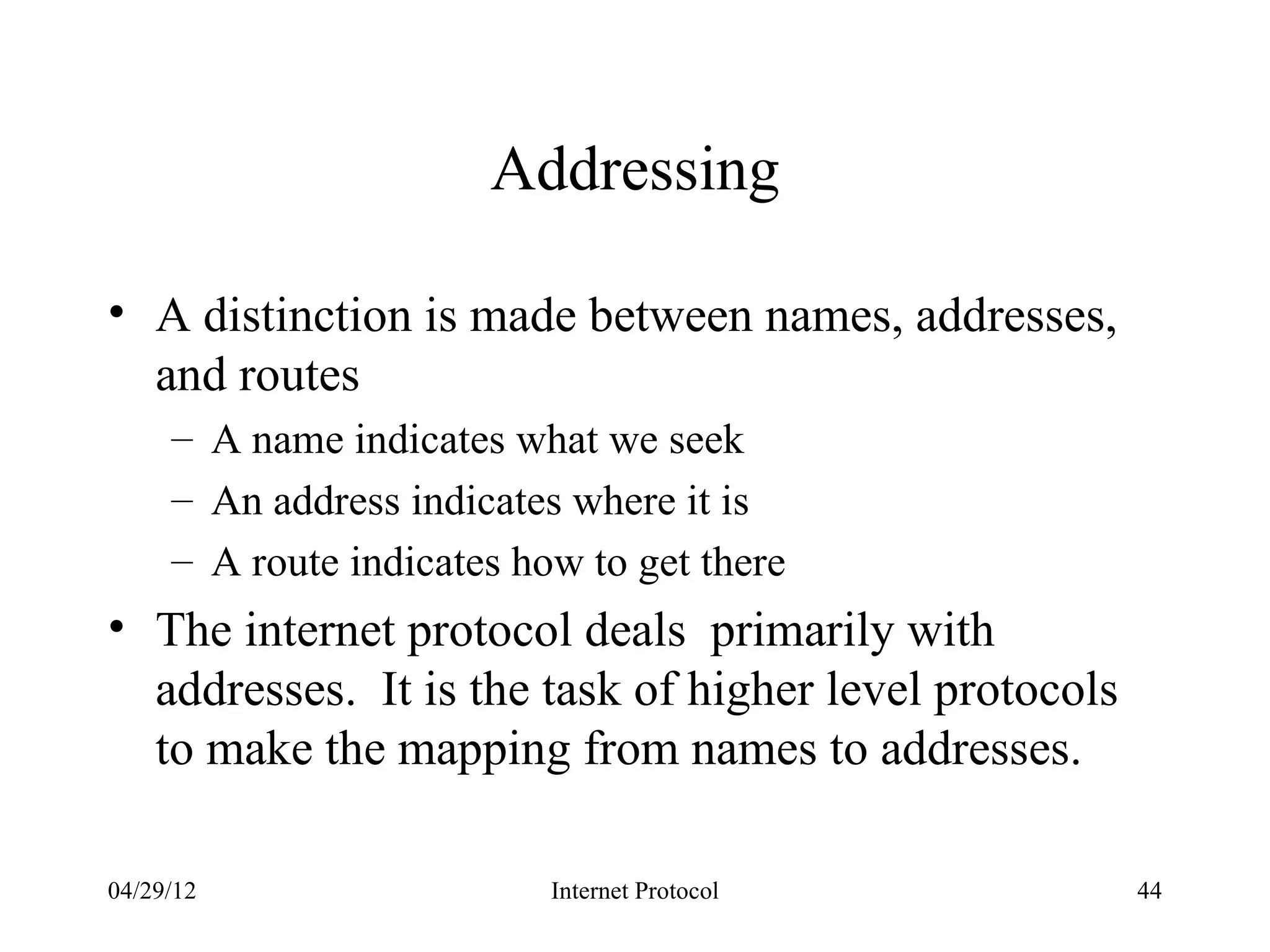 Addressing

• A distinction is made between names, addresses,
  and routes
     – A name indicates what we seek
     – An address indicates where it is
     – A route indicates how to get there
• The internet protocol deals primarily with
  addresses. It is the task of higher level protocols
  to make the mapping from names to addresses.

04/29/12                   Internet Protocol            44
 