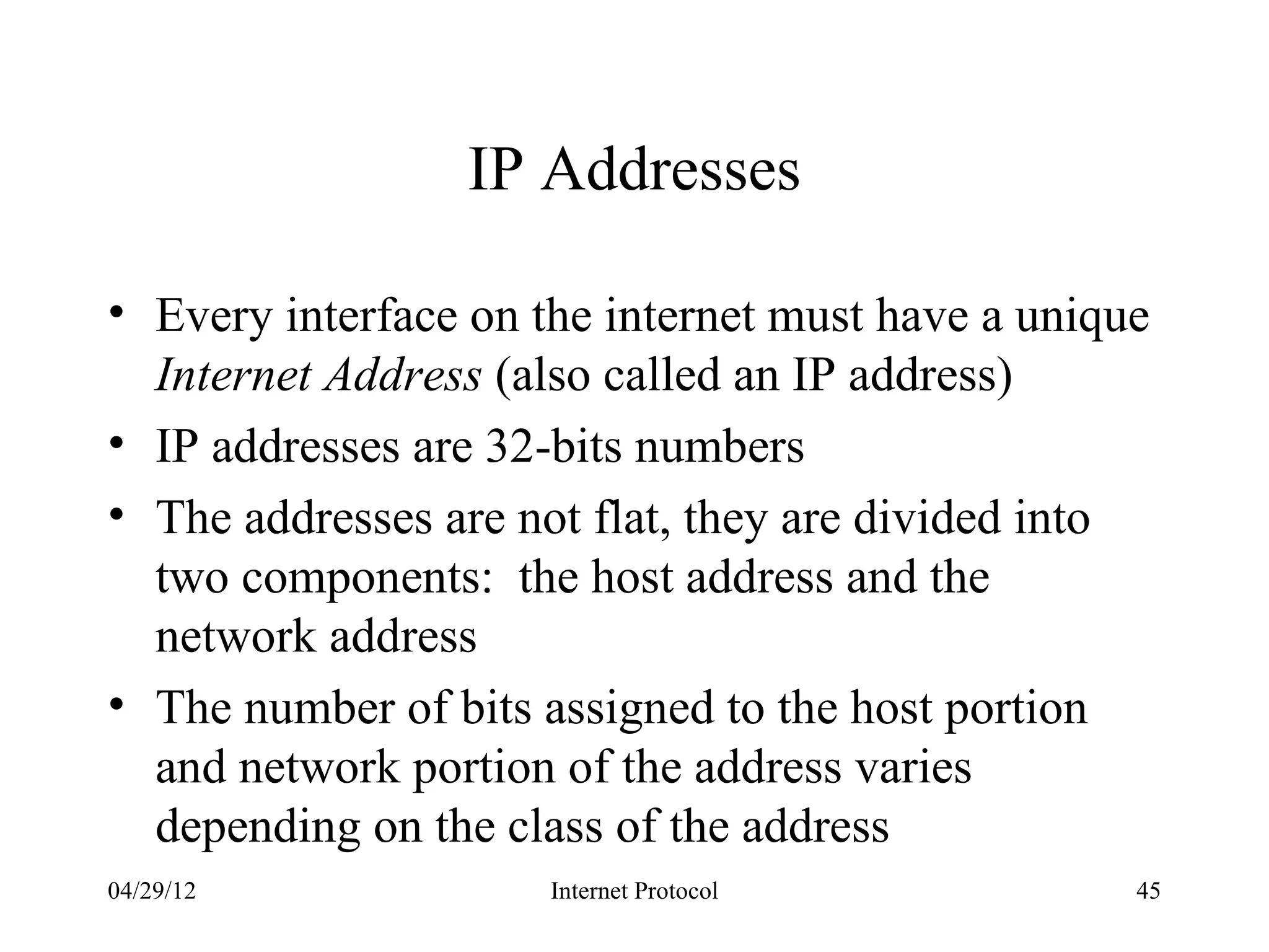 IP Addresses

• Every interface on the internet must have a unique
  Internet Address (also called an IP address)
• IP addresses are 32-bits numbers
• The addresses are not flat, they are divided into
  two components: the host address and the
  network address
• The number of bits assigned to the host portion
  and network portion of the address varies
  depending on the class of the address
04/29/12              Internet Protocol            45
 