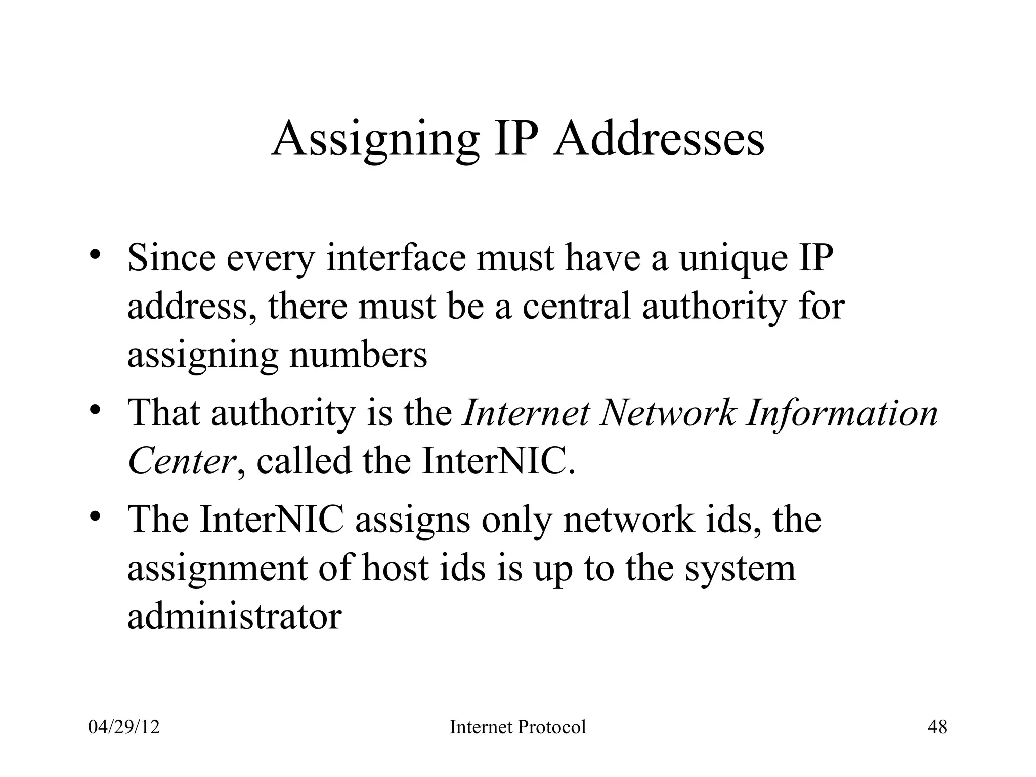 Assigning IP Addresses

• Since every interface must have a unique IP
  address, there must be a central authority for
  assigning numbers
• That authority is the Internet Network Information
  Center, called the InterNIC.
• The InterNIC assigns only network ids, the
  assignment of host ids is up to the system
  administrator

04/29/12              Internet Protocol            48
 