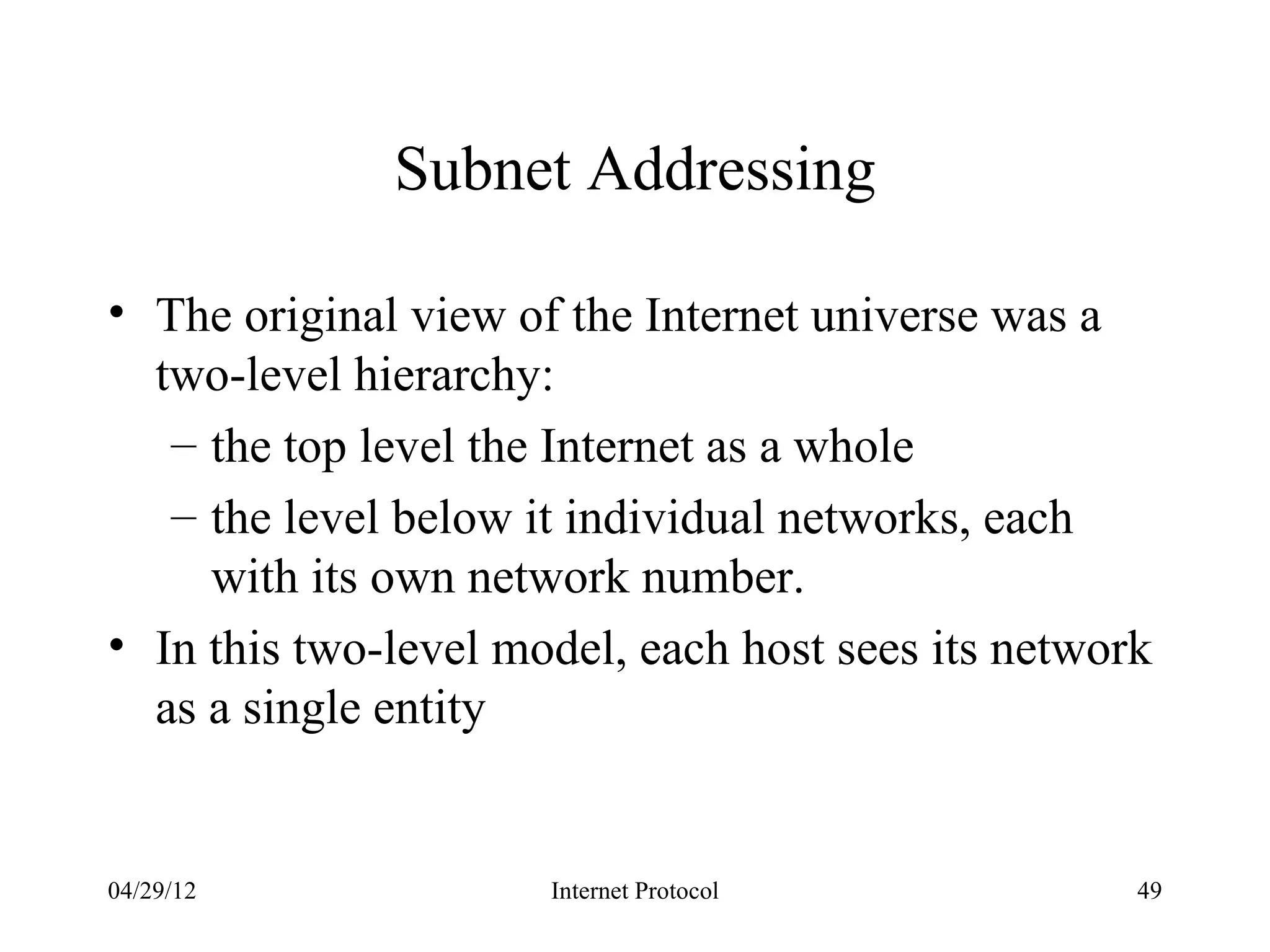 Subnet Addressing

• The original view of the Internet universe was a
  two-level hierarchy:
   – the top level the Internet as a whole
   – the level below it individual networks, each
     with its own network number.
• In this two-level model, each host sees its network
  as a single entity


04/29/12              Internet Protocol             49
 
