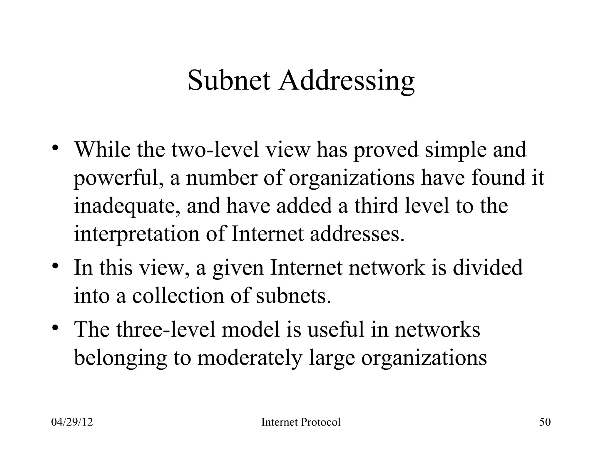 Subnet Addressing

• While the two-level view has proved simple and
  powerful, a number of organizations have found it
  inadequate, and have added a third level to the
  interpretation of Internet addresses.
• In this view, a given Internet network is divided
  into a collection of subnets.
• The three-level model is useful in networks
  belonging to moderately large organizations

04/29/12             Internet Protocol            50
 