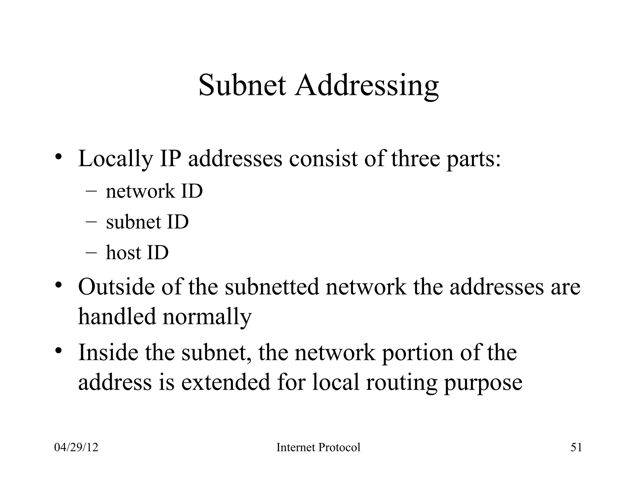 Subnet Addressing

• Locally IP addresses consist of three parts:
     – network ID
     – subnet ID
     – host ID
• Outside of the subnetted network the addresses are
  handled normally
• Inside the subnet, the network portion of the
  address is extended for local routing purpose

04/29/12              Internet Protocol           51
 