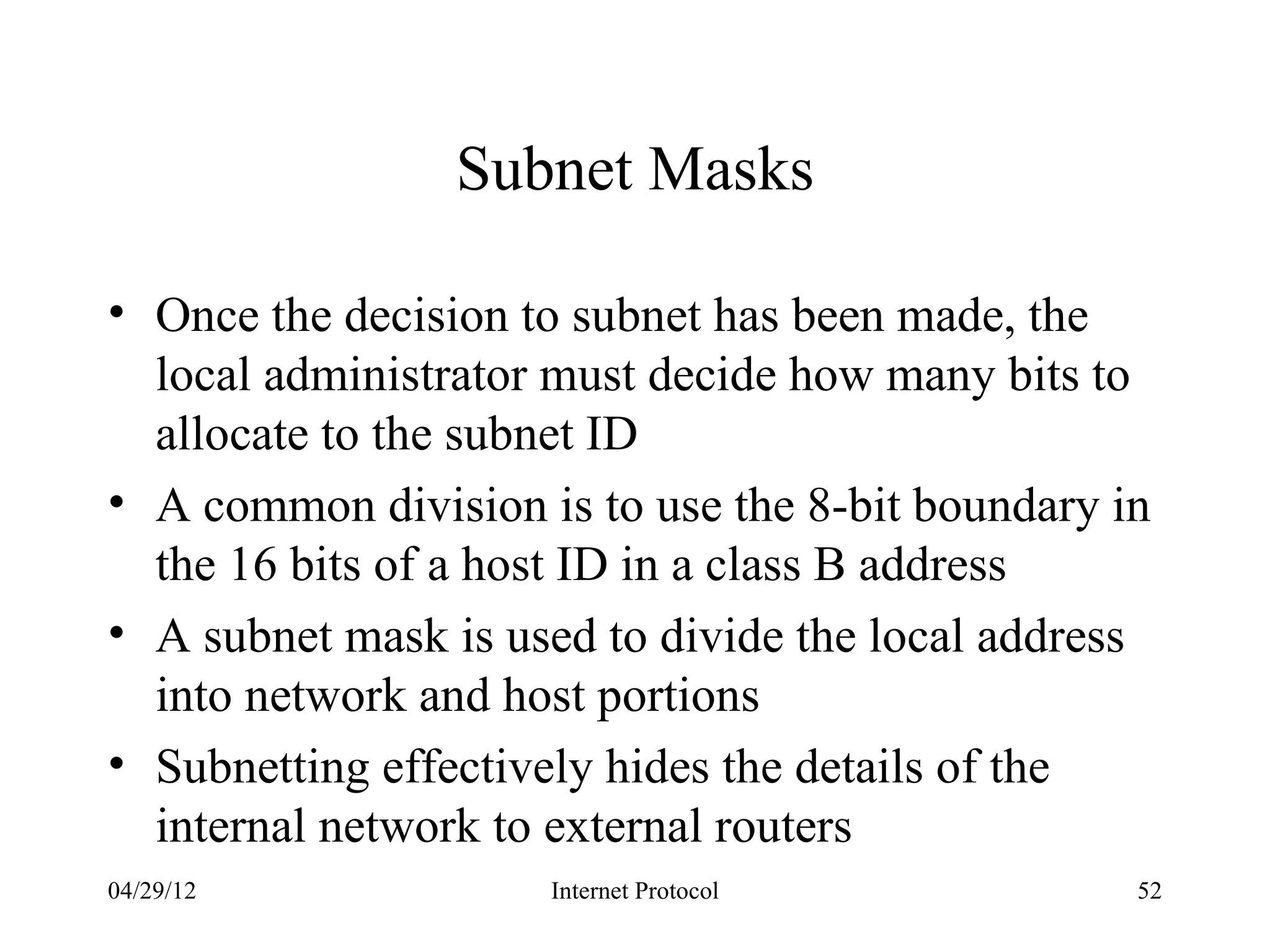 Subnet Masks

• Once the decision to subnet has been made, the
  local administrator must decide how many bits to
  allocate to the subnet ID
• A common division is to use the 8-bit boundary in
  the 16 bits of a host ID in a class B address
• A subnet mask is used to divide the local address
  into network and host portions
• Subnetting effectively hides the details of the
  internal network to external routers
04/29/12             Internet Protocol            52
 