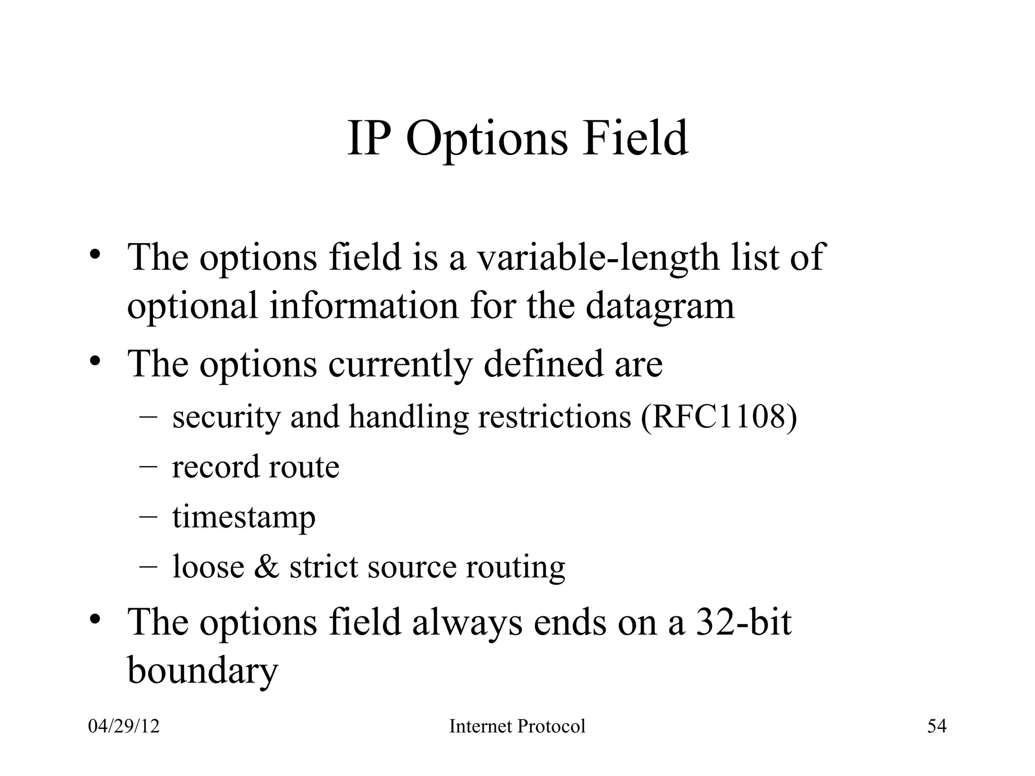 IP Options Field

• The options field is a variable-length list of
  optional information for the datagram
• The options currently defined are
     –     security and handling restrictions (RFC1108)
     –     record route
     –     timestamp
     –     loose & strict source routing
• The options field always ends on a 32-bit
  boundary
04/29/12                      Internet Protocol           54
 