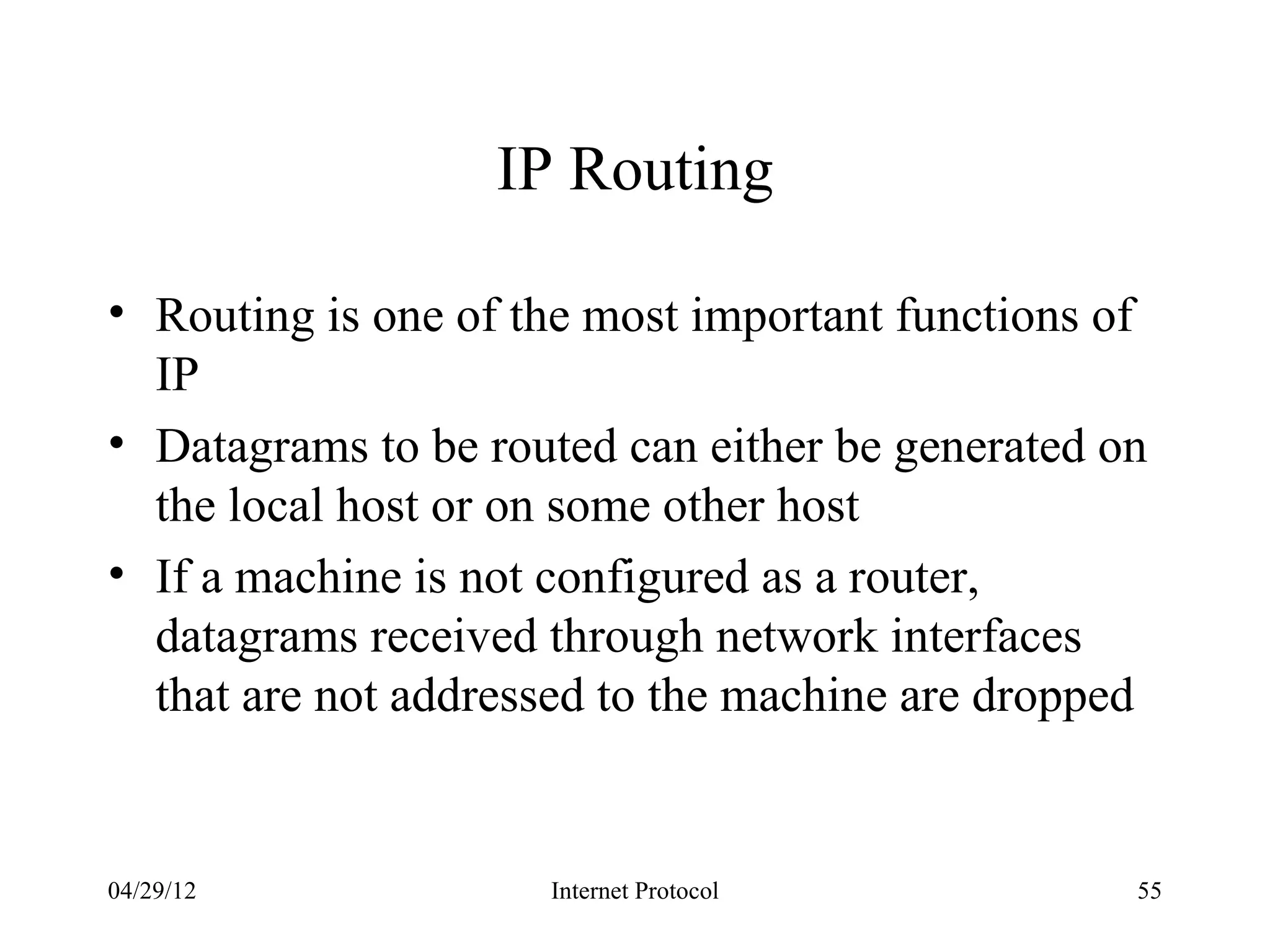 IP Routing

• Routing is one of the most important functions of
  IP
• Datagrams to be routed can either be generated on
  the local host or on some other host
• If a machine is not configured as a router,
  datagrams received through network interfaces
  that are not addressed to the machine are dropped


04/29/12             Internet Protocol            55
 