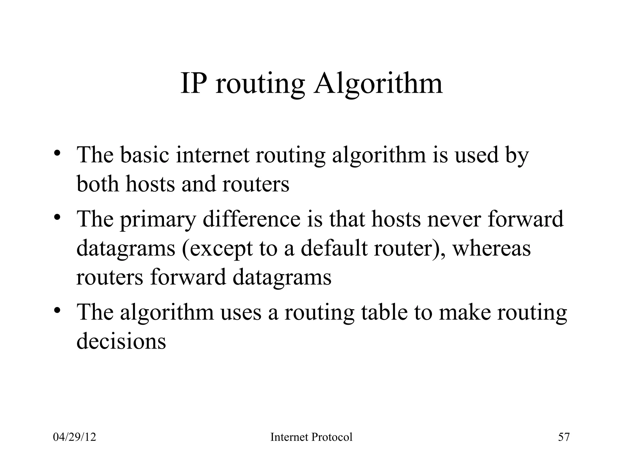 IP routing Algorithm

• The basic internet routing algorithm is used by
  both hosts and routers
• The primary difference is that hosts never forward
  datagrams (except to a default router), whereas
  routers forward datagrams
• The algorithm uses a routing table to make routing
  decisions


04/29/12             Internet Protocol             57
 
