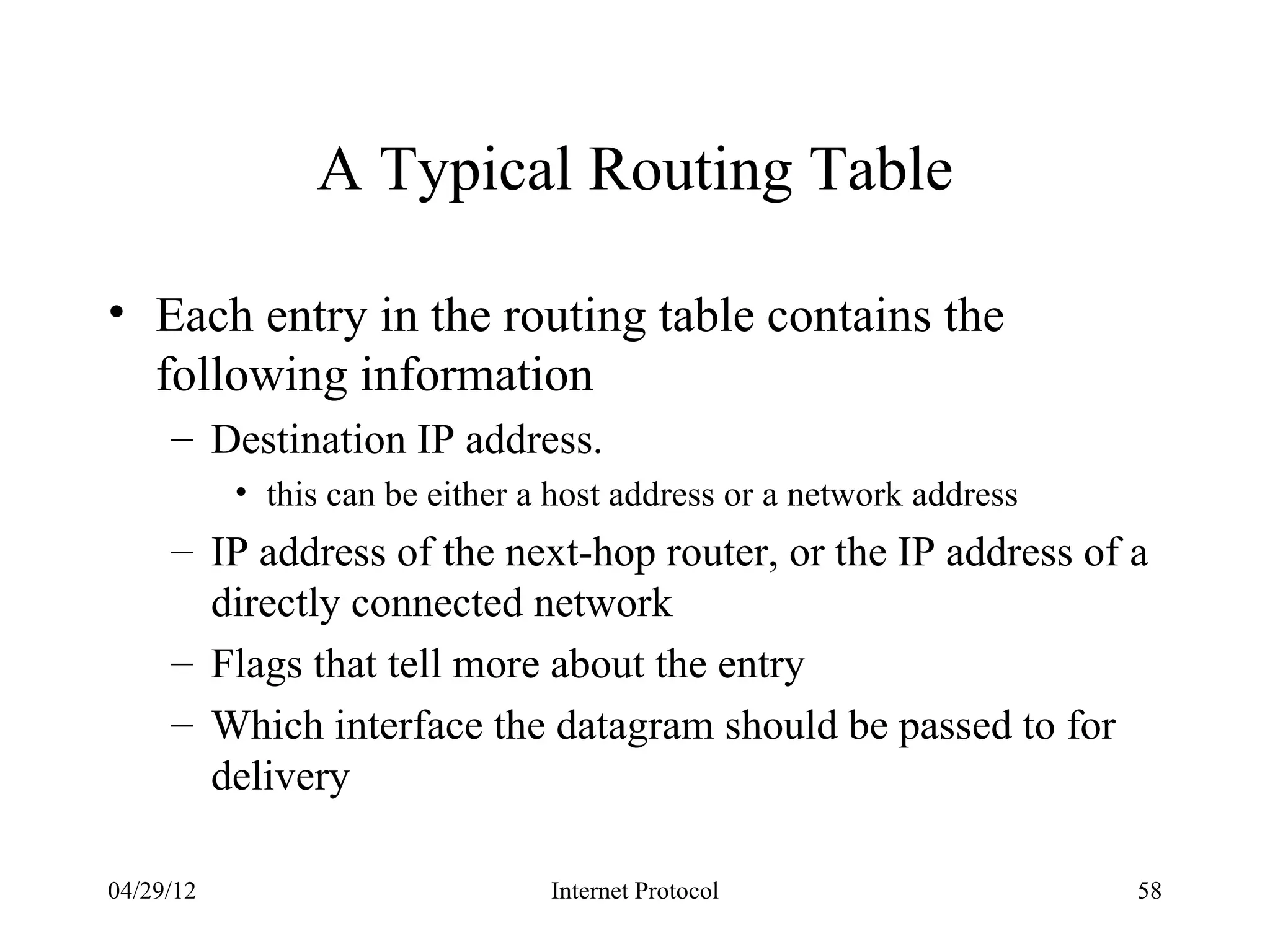 A Typical Routing Table

• Each entry in the routing table contains the
  following information
     – Destination IP address.
           • this can be either a host address or a network address
     – IP address of the next-hop router, or the IP address of a
       directly connected network
     – Flags that tell more about the entry
     – Which interface the datagram should be passed to for
       delivery

04/29/12                         Internet Protocol                    58
 