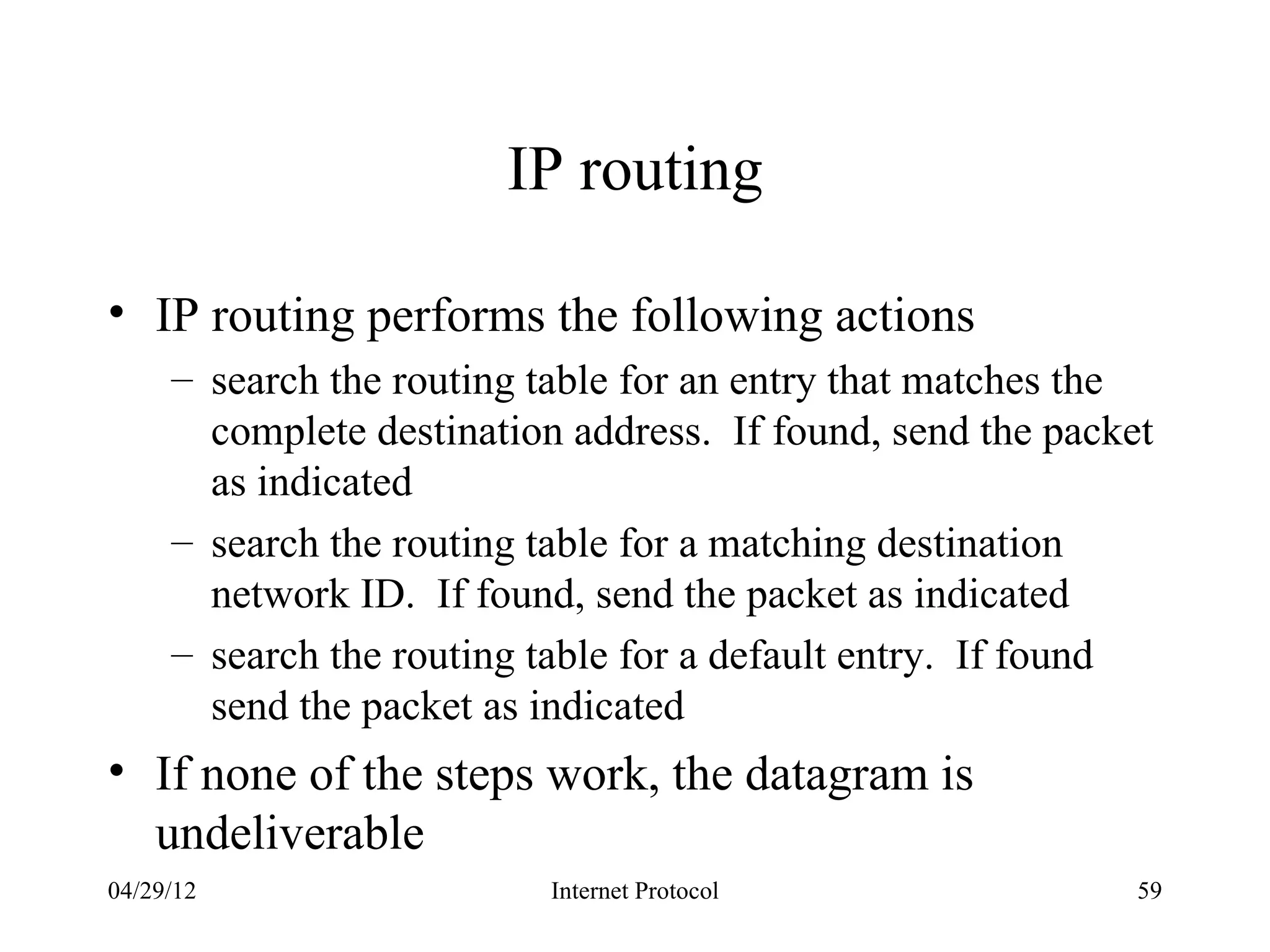 IP routing

• IP routing performs the following actions
     – search the routing table for an entry that matches the
       complete destination address. If found, send the packet
       as indicated
     – search the routing table for a matching destination
       network ID. If found, send the packet as indicated
     – search the routing table for a default entry. If found
       send the packet as indicated
• If none of the steps work, the datagram is
  undeliverable
04/29/12                   Internet Protocol                 59
 