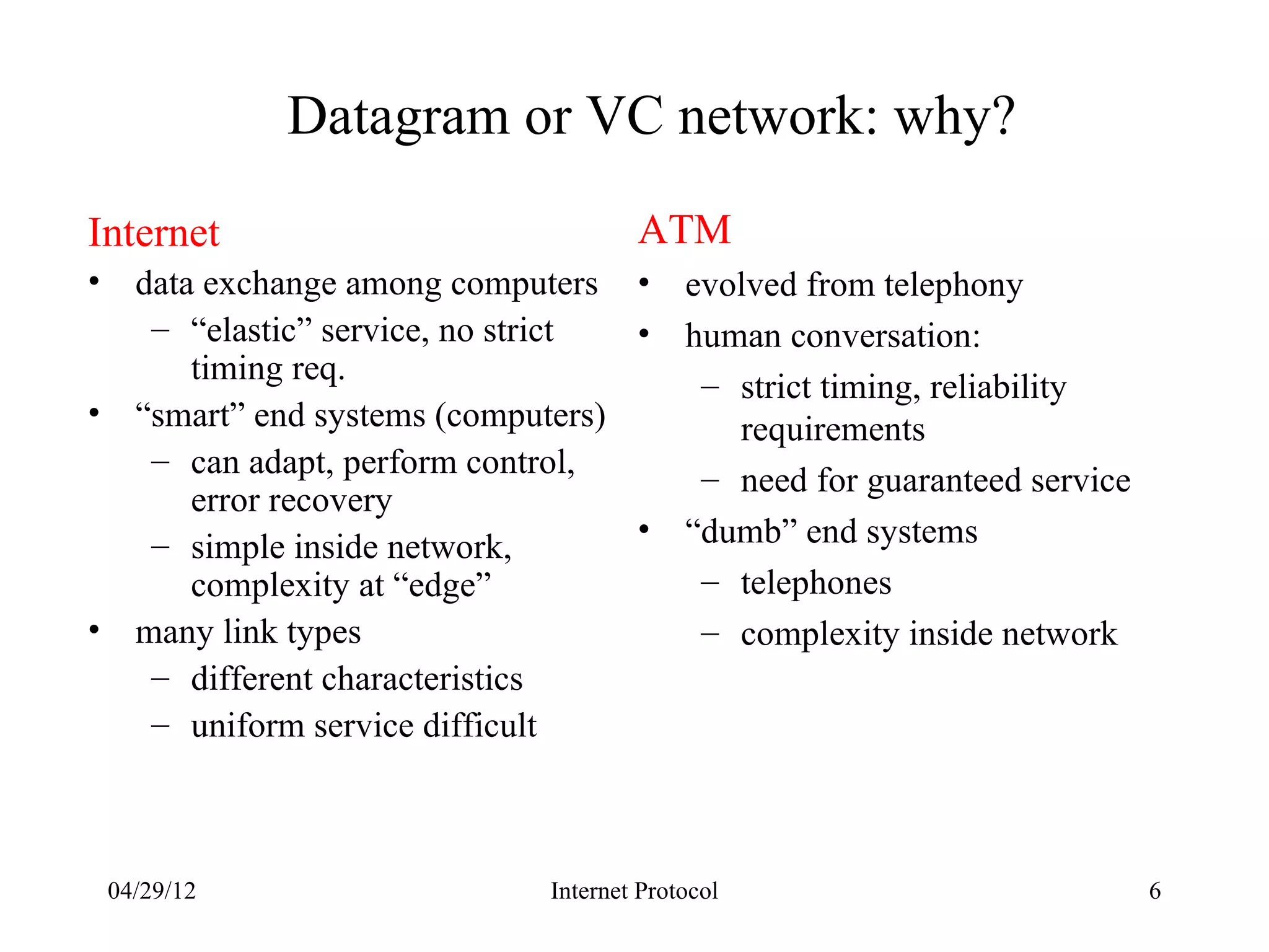Datagram or VC network: why?
Internet                                ATM
•     data exchange among computers •        evolved from telephony
       – “elastic” service, no strict •      human conversation:
          timing req.                         – strict timing, reliability
•     “smart” end systems (computers)           requirements
       – can adapt, perform control,
                                              – need for guaranteed service
          error recovery
       – simple inside network,       •      “dumb” end systems
          complexity at “edge”                – telephones
•     many link types                         – complexity inside network
       – different characteristics
       – uniform service difficult



    04/29/12                    Internet Protocol                             6
 