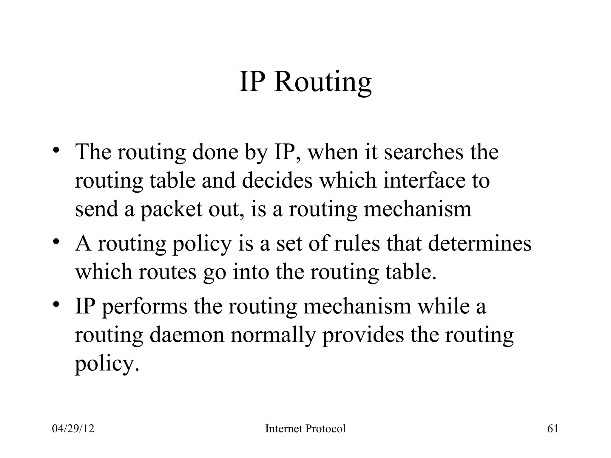 IP Routing

• The routing done by IP, when it searches the
  routing table and decides which interface to
  send a packet out, is a routing mechanism
• A routing policy is a set of rules that determines
  which routes go into the routing table.
• IP performs the routing mechanism while a
  routing daemon normally provides the routing
  policy.

04/29/12               Internet Protocol               61
 