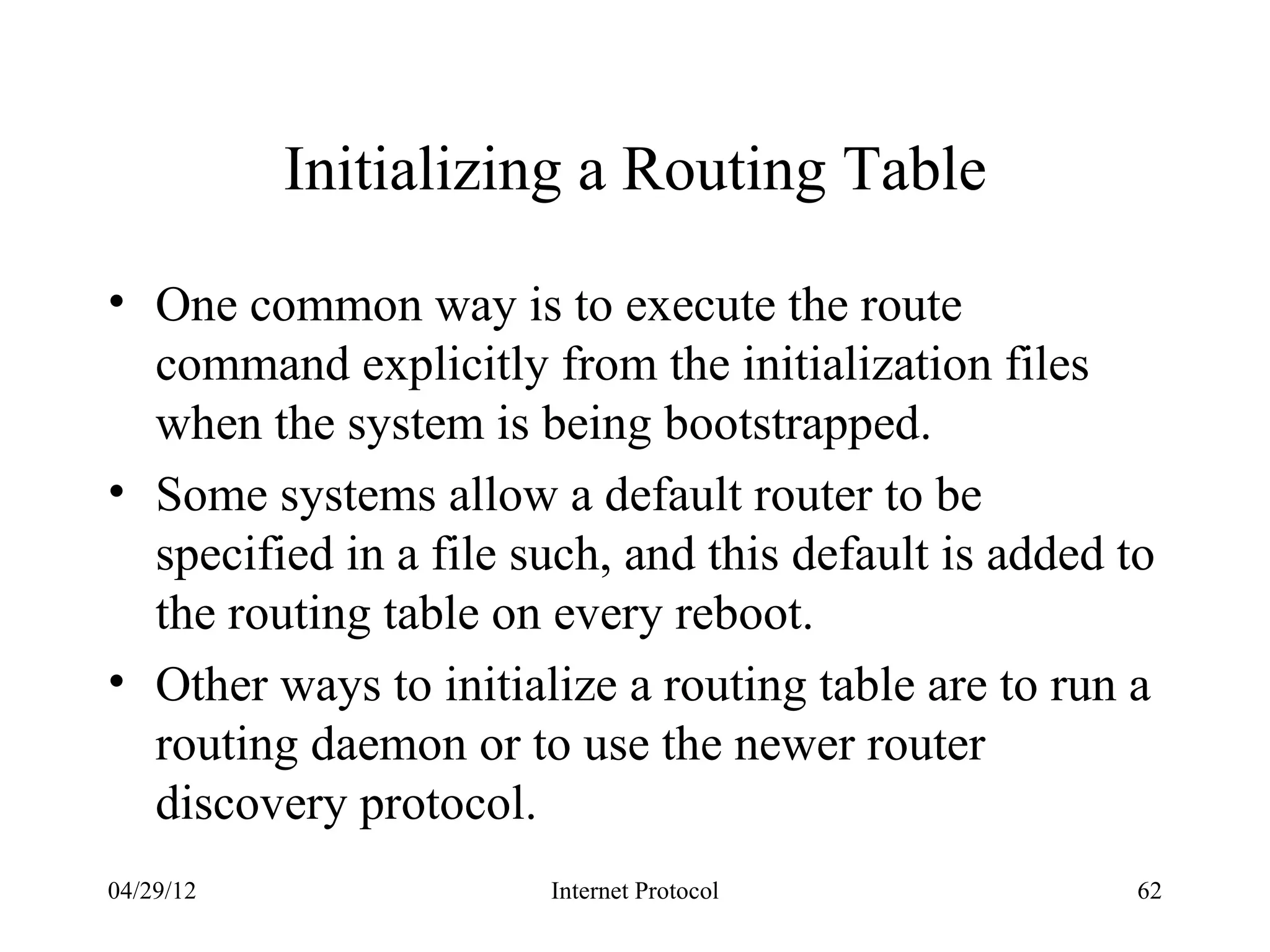 Initializing a Routing Table

• One common way is to execute the route
  command explicitly from the initialization files
  when the system is being bootstrapped.
• Some systems allow a default router to be
  specified in a file such, and this default is added to
  the routing table on every reboot.
• Other ways to initialize a routing table are to run a
  routing daemon or to use the newer router
  discovery protocol.
04/29/12               Internet Protocol               62
 