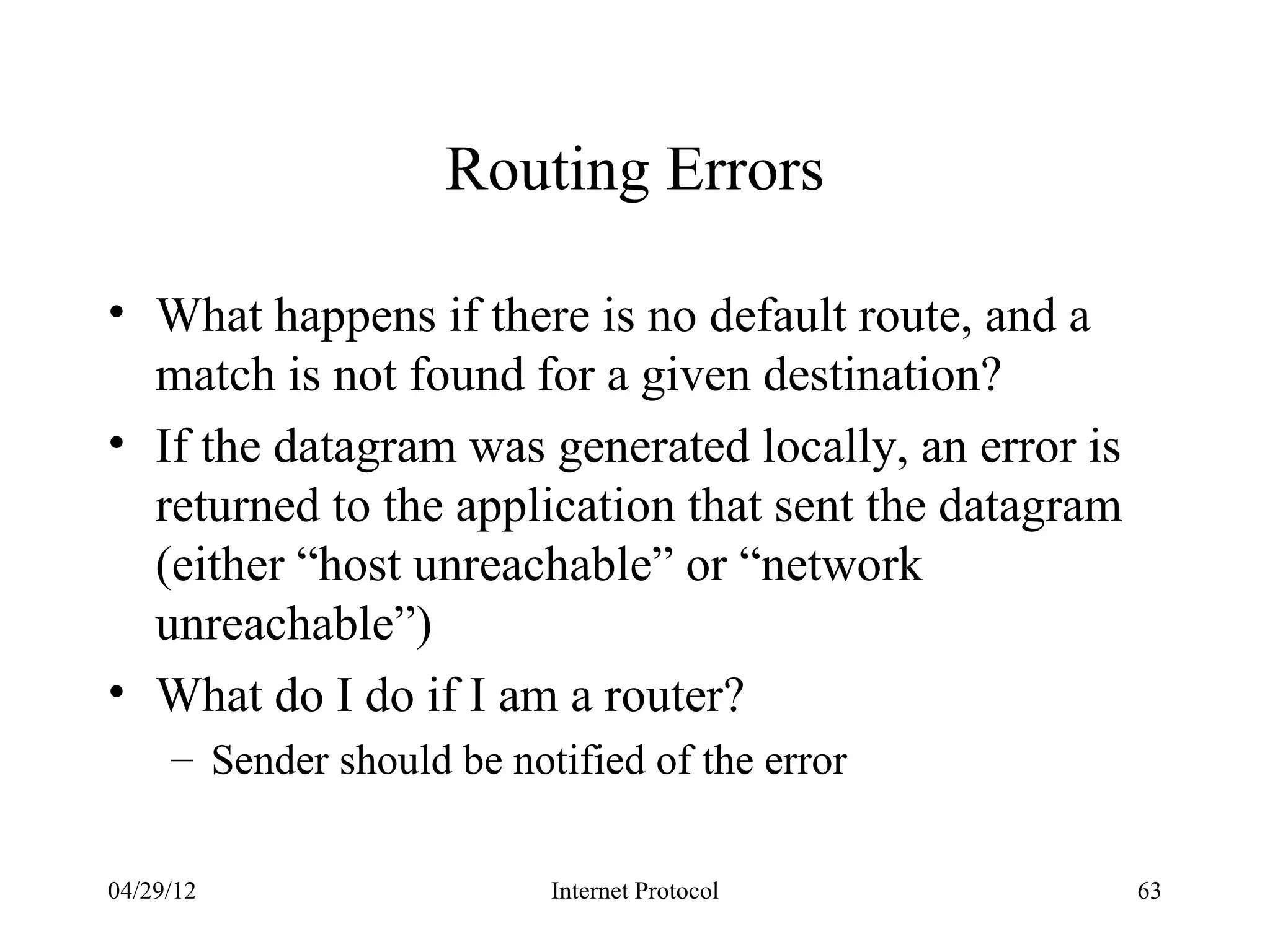 Routing Errors

• What happens if there is no default route, and a
  match is not found for a given destination?
• If the datagram was generated locally, an error is
  returned to the application that sent the datagram
  (either “host unreachable” or “network
  unreachable”)
• What do I do if I am a router?
     – Sender should be notified of the error


04/29/12                   Internet Protocol           63
 