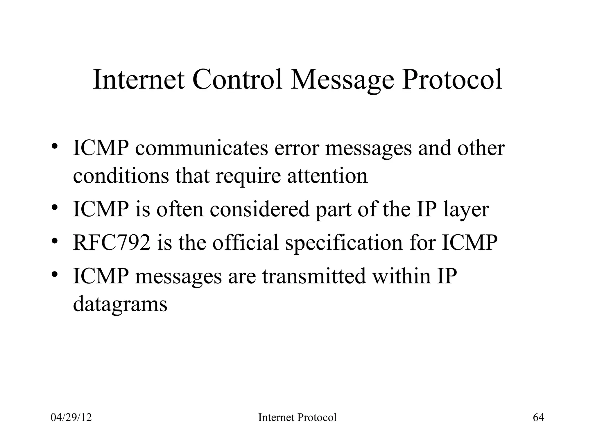 Internet Control Message Protocol

• ICMP communicates error messages and other
  conditions that require attention
• ICMP is often considered part of the IP layer
• RFC792 is the official specification for ICMP
• ICMP messages are transmitted within IP
  datagrams



04/29/12                Internet Protocol         64
 