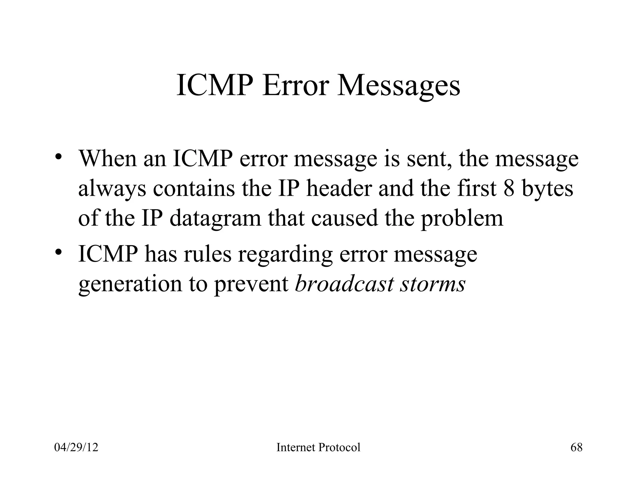 ICMP Error Messages

• When an ICMP error message is sent, the message
  always contains the IP header and the first 8 bytes
  of the IP datagram that caused the problem
• ICMP has rules regarding error message
  generation to prevent broadcast storms




04/29/12              Internet Protocol             68
 