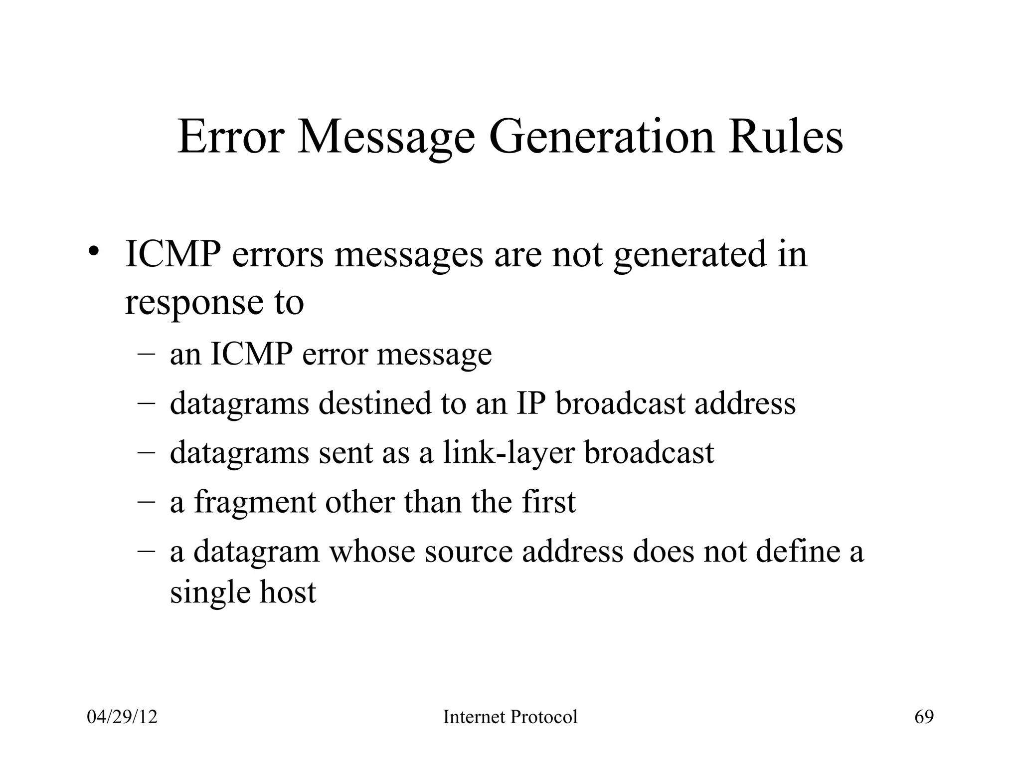 Error Message Generation Rules

• ICMP errors messages are not generated in
  response to
     –     an ICMP error message
     –     datagrams destined to an IP broadcast address
     –     datagrams sent as a link-layer broadcast
     –     a fragment other than the first
     –     a datagram whose source address does not define a
           single host


04/29/12                      Internet Protocol                69
 