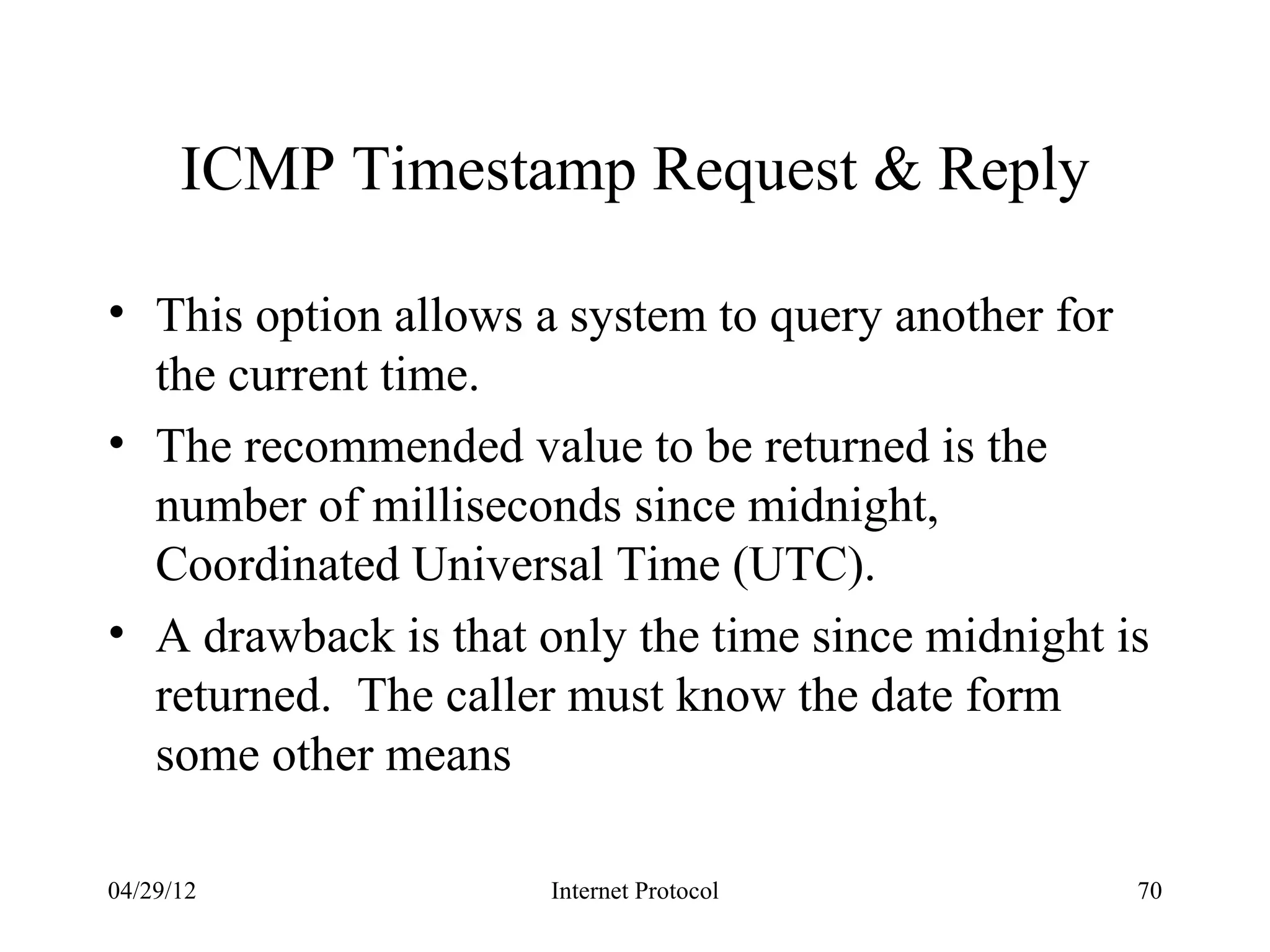ICMP Timestamp Request & Reply

• This option allows a system to query another for
  the current time.
• The recommended value to be returned is the
  number of milliseconds since midnight,
  Coordinated Universal Time (UTC).
• A drawback is that only the time since midnight is
  returned. The caller must know the date form
  some other means

04/29/12              Internet Protocol            70
 