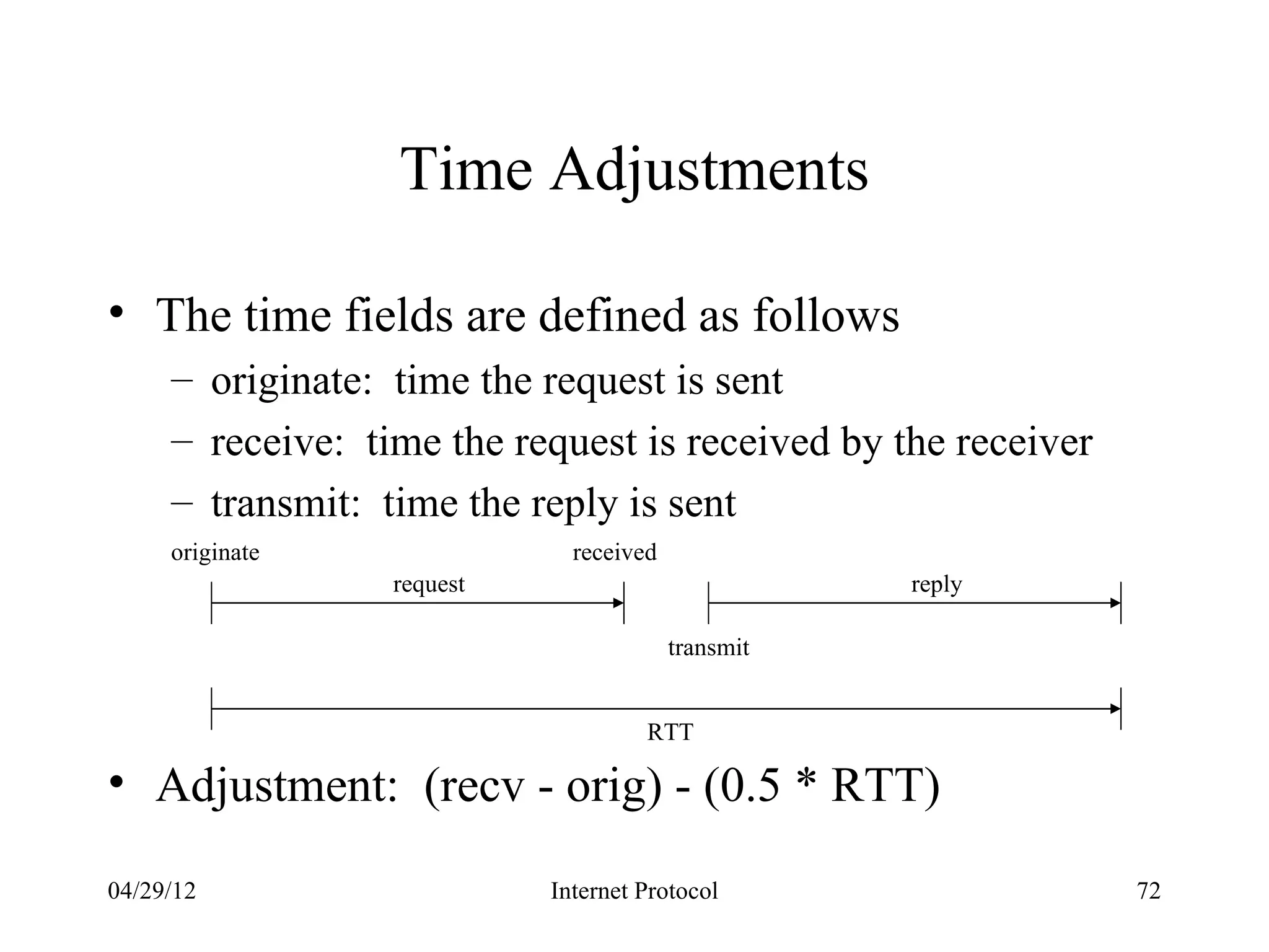 Time Adjustments

• The time fields are defined as follows
     – originate: time the request is sent
     – receive: time the request is received by the receiver
     – transmit: time the reply is sent
     originate                received
                  request                           reply

                                         transmit


                                     RTT

• Adjustment: (recv - orig) - (0.5 * RTT)

04/29/12                    Internet Protocol                  72
 