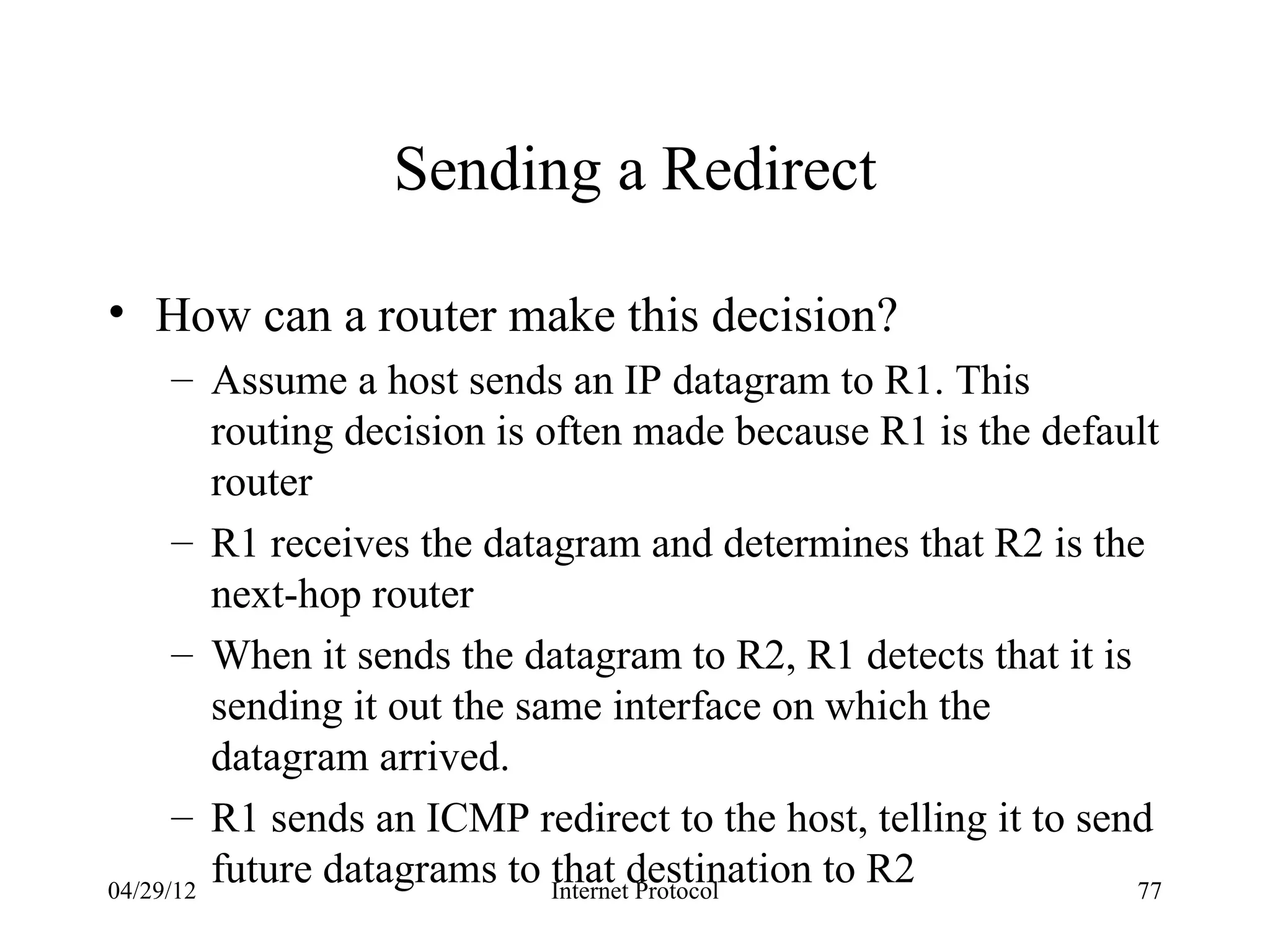 Sending a Redirect

• How can a router make this decision?
      – Assume a host sends an IP datagram to R1. This
         routing decision is often made because R1 is the default
         router
      – R1 receives the datagram and determines that R2 is the
         next-hop router
      – When it sends the datagram to R2, R1 detects that it is
         sending it out the same interface on which the
         datagram arrived.
      – R1 sends an ICMP redirect to the host, telling it to send
04/29/12
         future datagrams to Internetdestination to R2
                              that Protocol                     77
 