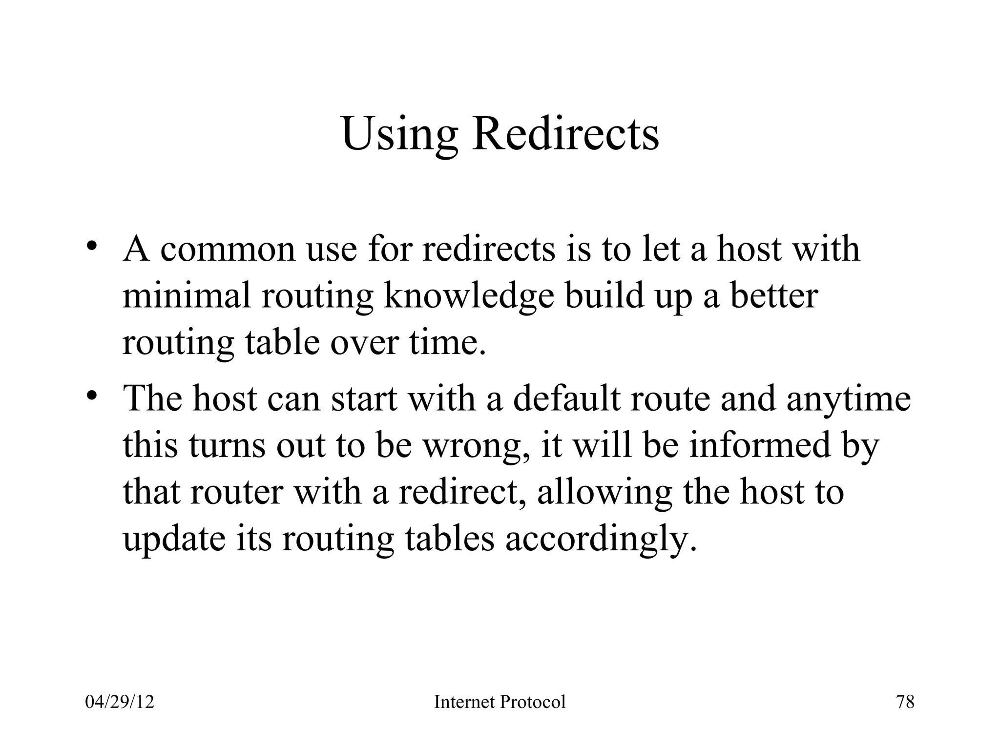 Using Redirects

• A common use for redirects is to let a host with
  minimal routing knowledge build up a better
  routing table over time.
• The host can start with a default route and anytime
  this turns out to be wrong, it will be informed by
  that router with a redirect, allowing the host to
  update its routing tables accordingly.



04/29/12              Internet Protocol            78
 