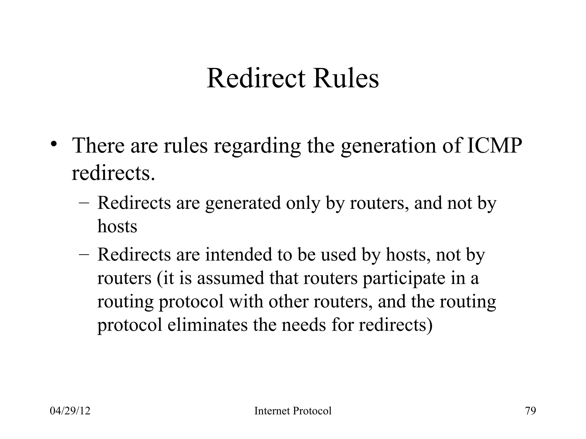 Redirect Rules

• There are rules regarding the generation of ICMP
  redirects.
     – Redirects are generated only by routers, and not by
       hosts
     – Redirects are intended to be used by hosts, not by
       routers (it is assumed that routers participate in a
       routing protocol with other routers, and the routing
       protocol eliminates the needs for redirects)



04/29/12                   Internet Protocol                  79
 
