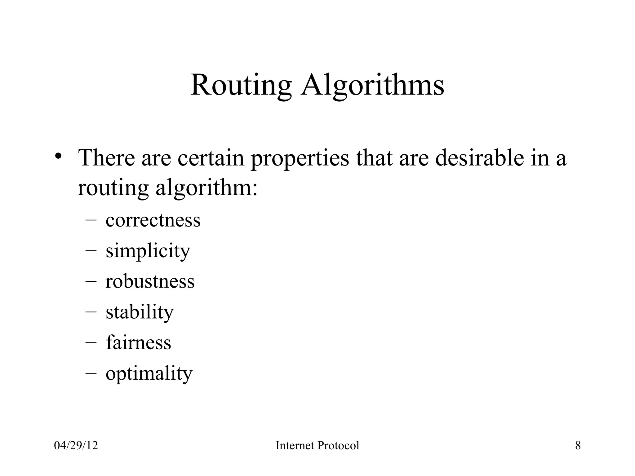 Routing Algorithms

• There are certain properties that are desirable in a
  routing algorithm:
     –     correctness
     –     simplicity
     –     robustness
     –     stability
     –     fairness
     –     optimality


04/29/12                  Internet Protocol              8
 