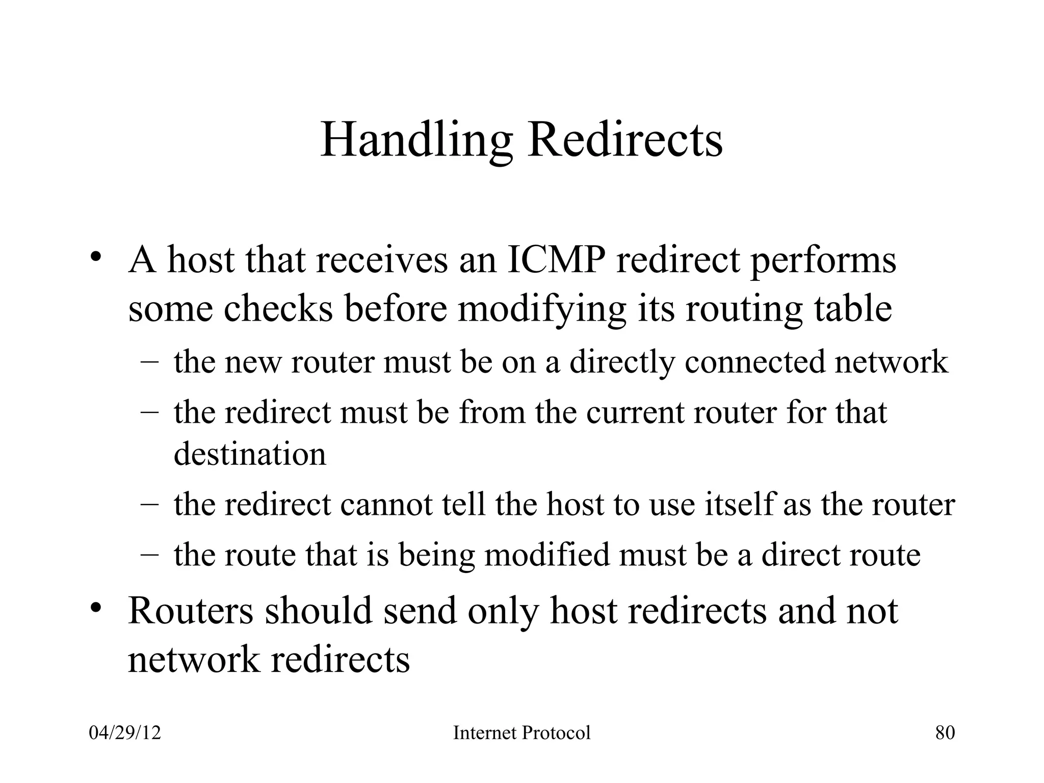Handling Redirects

• A host that receives an ICMP redirect performs
  some checks before modifying its routing table
     – the new router must be on a directly connected network
     – the redirect must be from the current router for that
       destination
     – the redirect cannot tell the host to use itself as the router
     – the route that is being modified must be a direct route
• Routers should send only host redirects and not
  network redirects
04/29/12                     Internet Protocol                    80
 