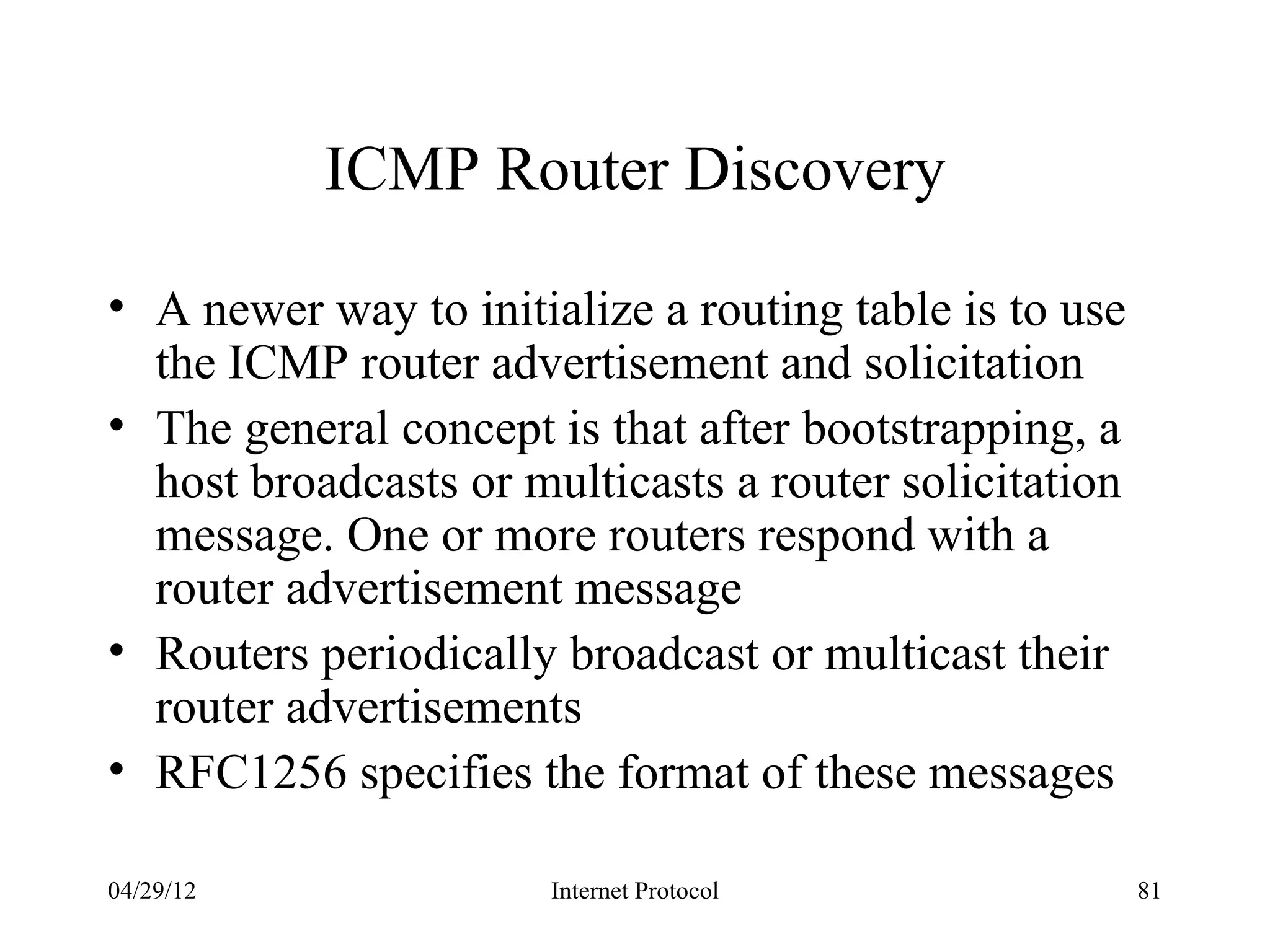 ICMP Router Discovery

• A newer way to initialize a routing table is to use
  the ICMP router advertisement and solicitation
• The general concept is that after bootstrapping, a
  host broadcasts or multicasts a router solicitation
  message. One or more routers respond with a
  router advertisement message
• Routers periodically broadcast or multicast their
  router advertisements
• RFC1256 specifies the format of these messages

04/29/12               Internet Protocol                81
 