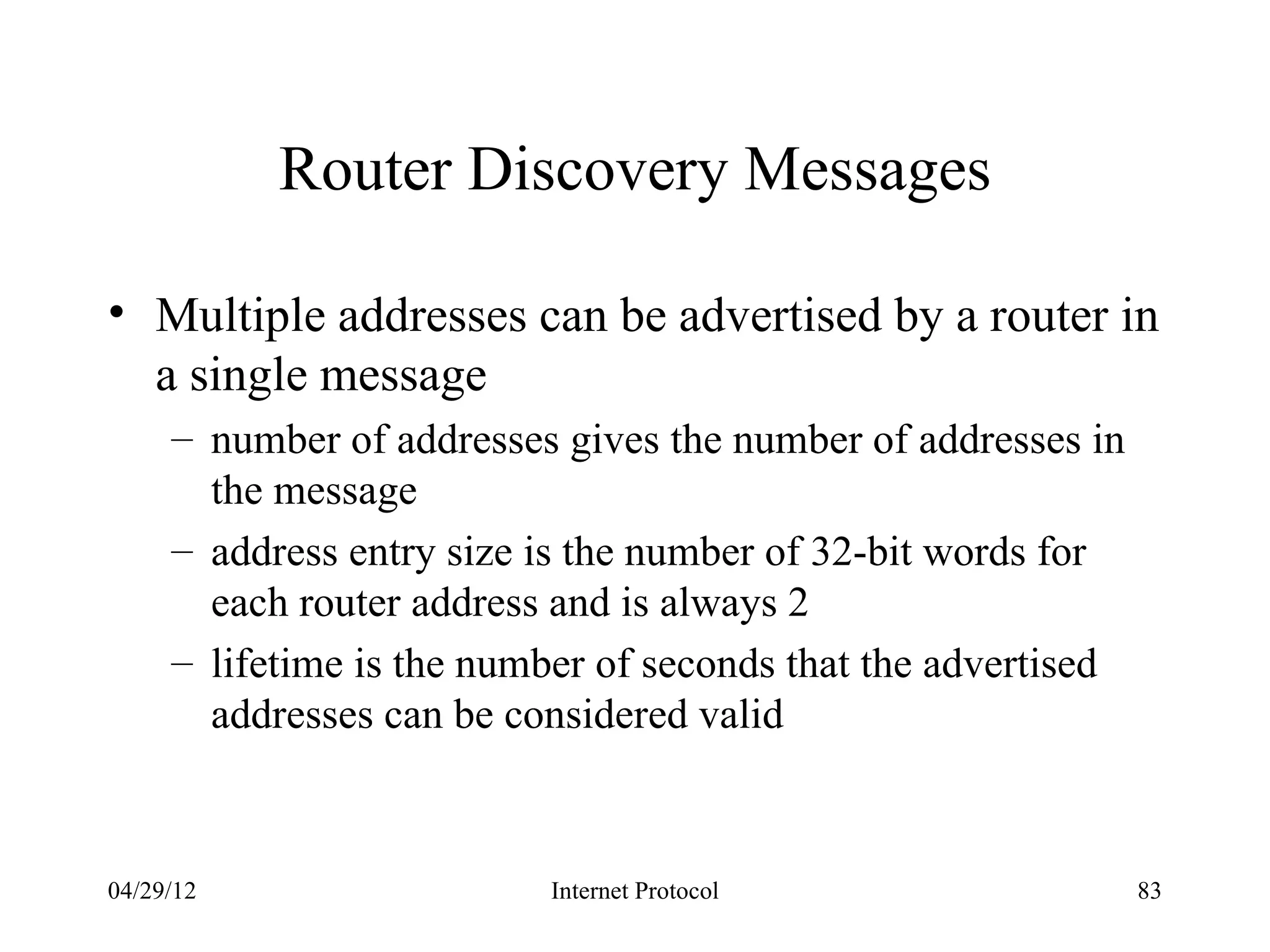 Router Discovery Messages

• Multiple addresses can be advertised by a router in
  a single message
     – number of addresses gives the number of addresses in
       the message
     – address entry size is the number of 32-bit words for
       each router address and is always 2
     – lifetime is the number of seconds that the advertised
       addresses can be considered valid



04/29/12                  Internet Protocol                    83
 