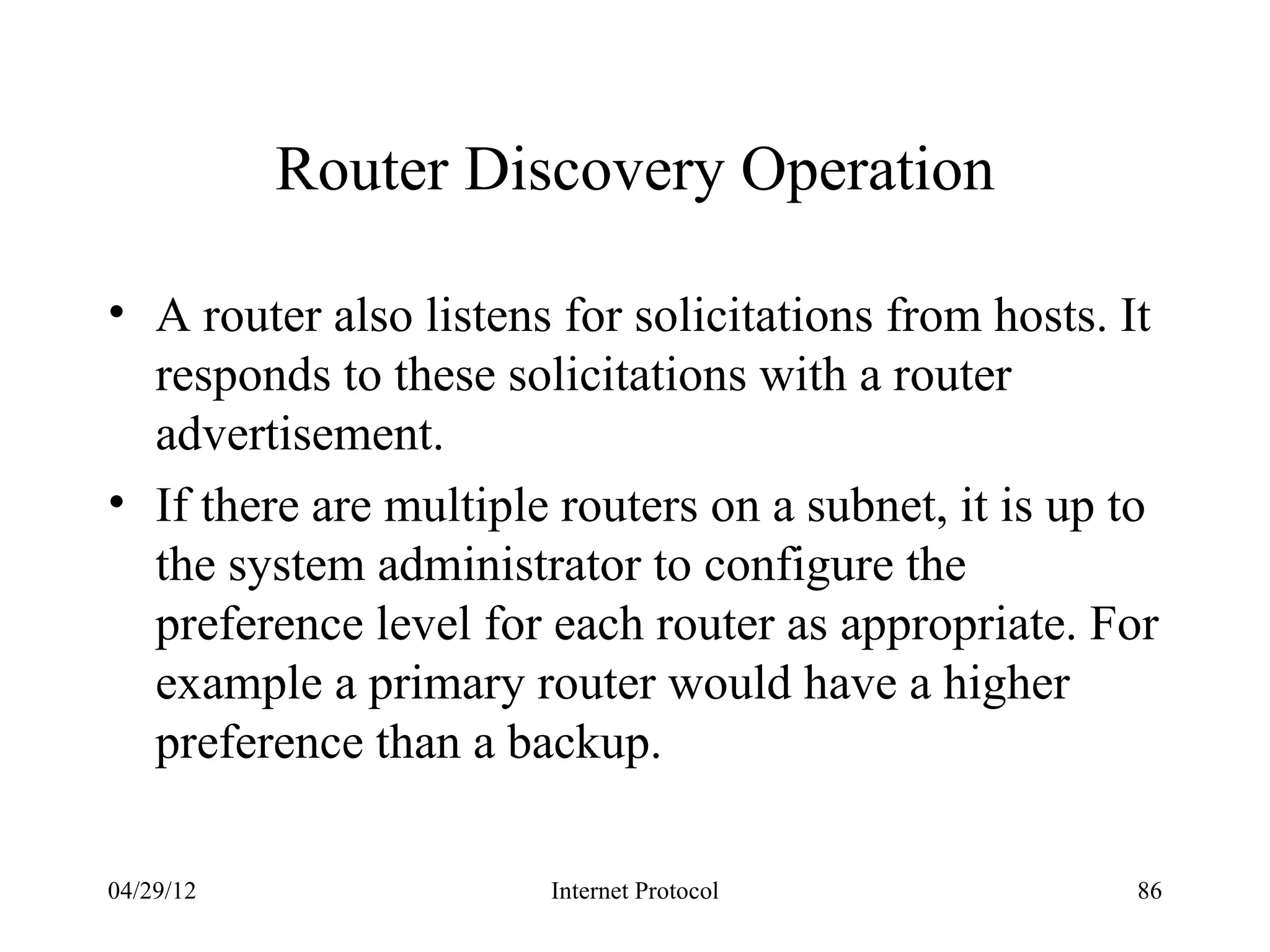 Router Discovery Operation

• A router also listens for solicitations from hosts. It
  responds to these solicitations with a router
  advertisement.
• If there are multiple routers on a subnet, it is up to
  the system administrator to configure the
  preference level for each router as appropriate. For
  example a primary router would have a higher
  preference than a backup.

04/29/12               Internet Protocol              86
 