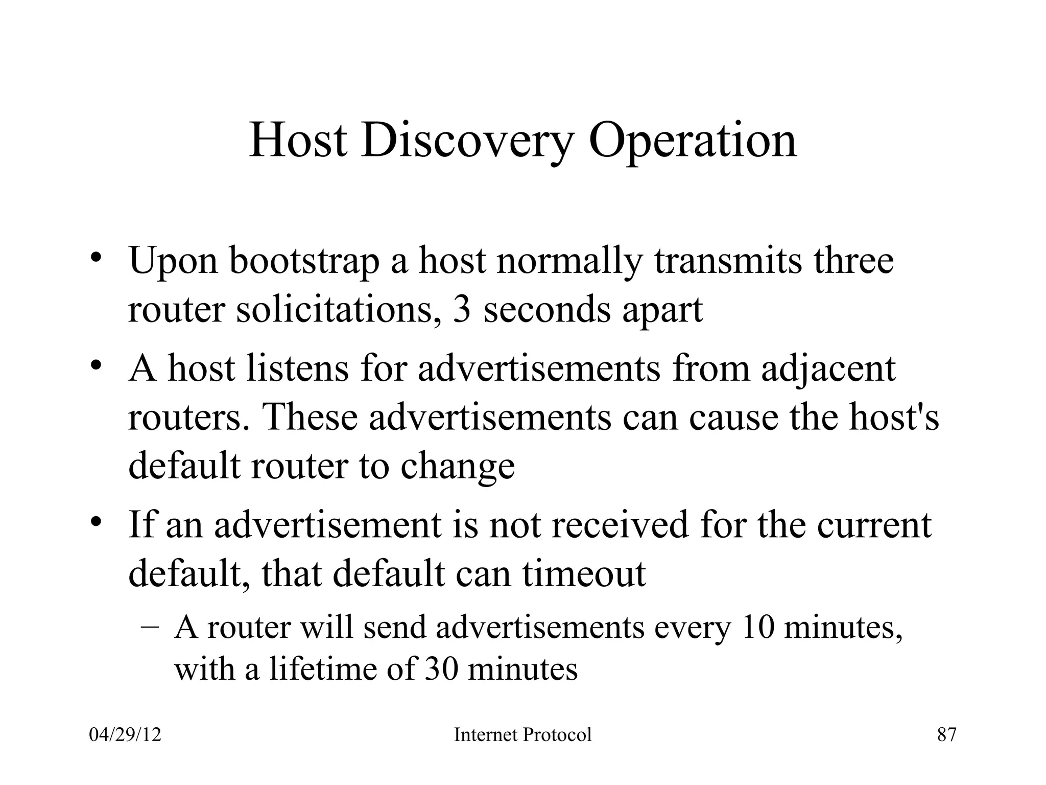 Host Discovery Operation

• Upon bootstrap a host normally transmits three
  router solicitations, 3 seconds apart
• A host listens for advertisements from adjacent
  routers. These advertisements can cause the host's
  default router to change
• If an advertisement is not received for the current
  default, that default can timeout
     – A router will send advertisements every 10 minutes,
       with a lifetime of 30 minutes
04/29/12                  Internet Protocol                  87
 