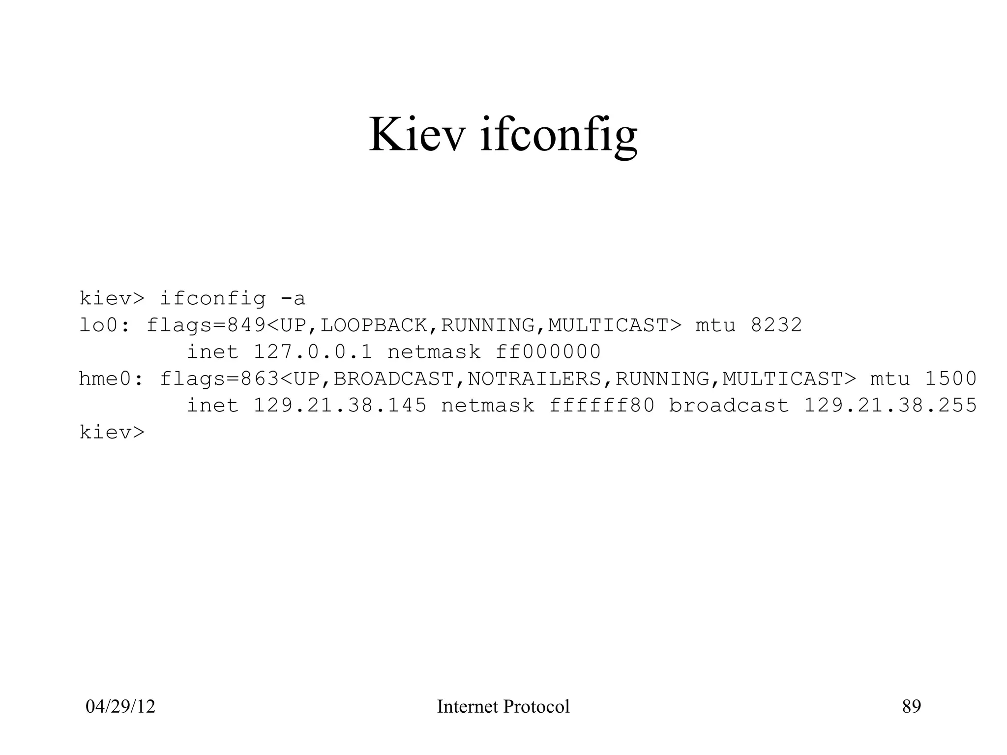 Kiev ifconfig


kiev> ifconfig -a
lo0: flags=849<UP,LOOPBACK,RUNNING,MULTICAST> mtu 8232
        inet 127.0.0.1 netmask ff000000
hme0: flags=863<UP,BROADCAST,NOTRAILERS,RUNNING,MULTICAST> mtu 1500
        inet 129.21.38.145 netmask ffffff80 broadcast 129.21.38.255
kiev>




04/29/12                  Internet Protocol                  89
 