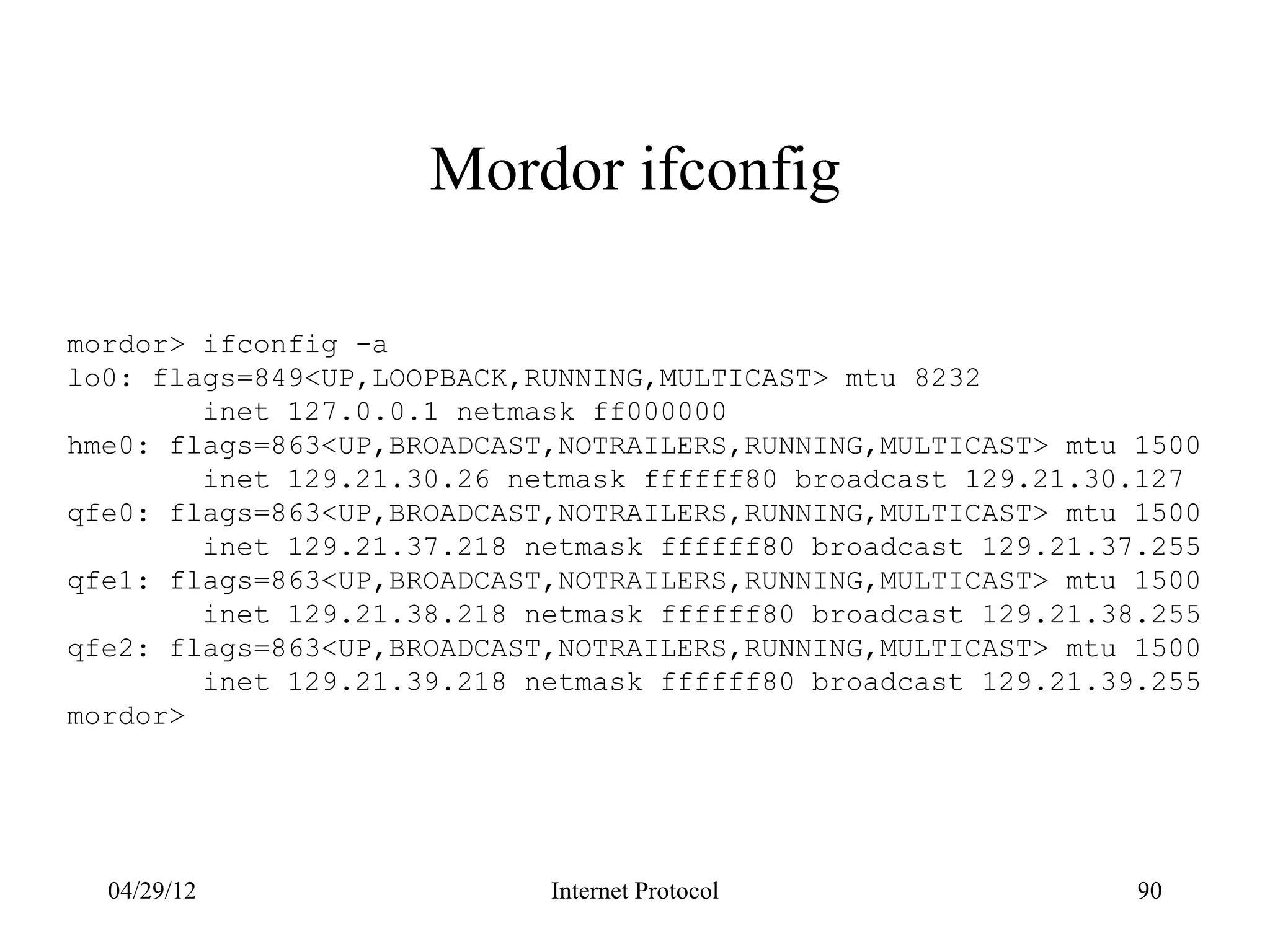 Mordor ifconfig

mordor> ifconfig -a
lo0: flags=849<UP,LOOPBACK,RUNNING,MULTICAST> mtu 8232
        inet 127.0.0.1 netmask ff000000
hme0: flags=863<UP,BROADCAST,NOTRAILERS,RUNNING,MULTICAST> mtu 1500
        inet 129.21.30.26 netmask ffffff80 broadcast 129.21.30.127
qfe0: flags=863<UP,BROADCAST,NOTRAILERS,RUNNING,MULTICAST> mtu 1500
        inet 129.21.37.218 netmask ffffff80 broadcast 129.21.37.255
qfe1: flags=863<UP,BROADCAST,NOTRAILERS,RUNNING,MULTICAST> mtu 1500
        inet 129.21.38.218 netmask ffffff80 broadcast 129.21.38.255
qfe2: flags=863<UP,BROADCAST,NOTRAILERS,RUNNING,MULTICAST> mtu 1500
        inet 129.21.39.218 netmask ffffff80 broadcast 129.21.39.255
mordor>




  04/29/12                  Internet Protocol                  90
 