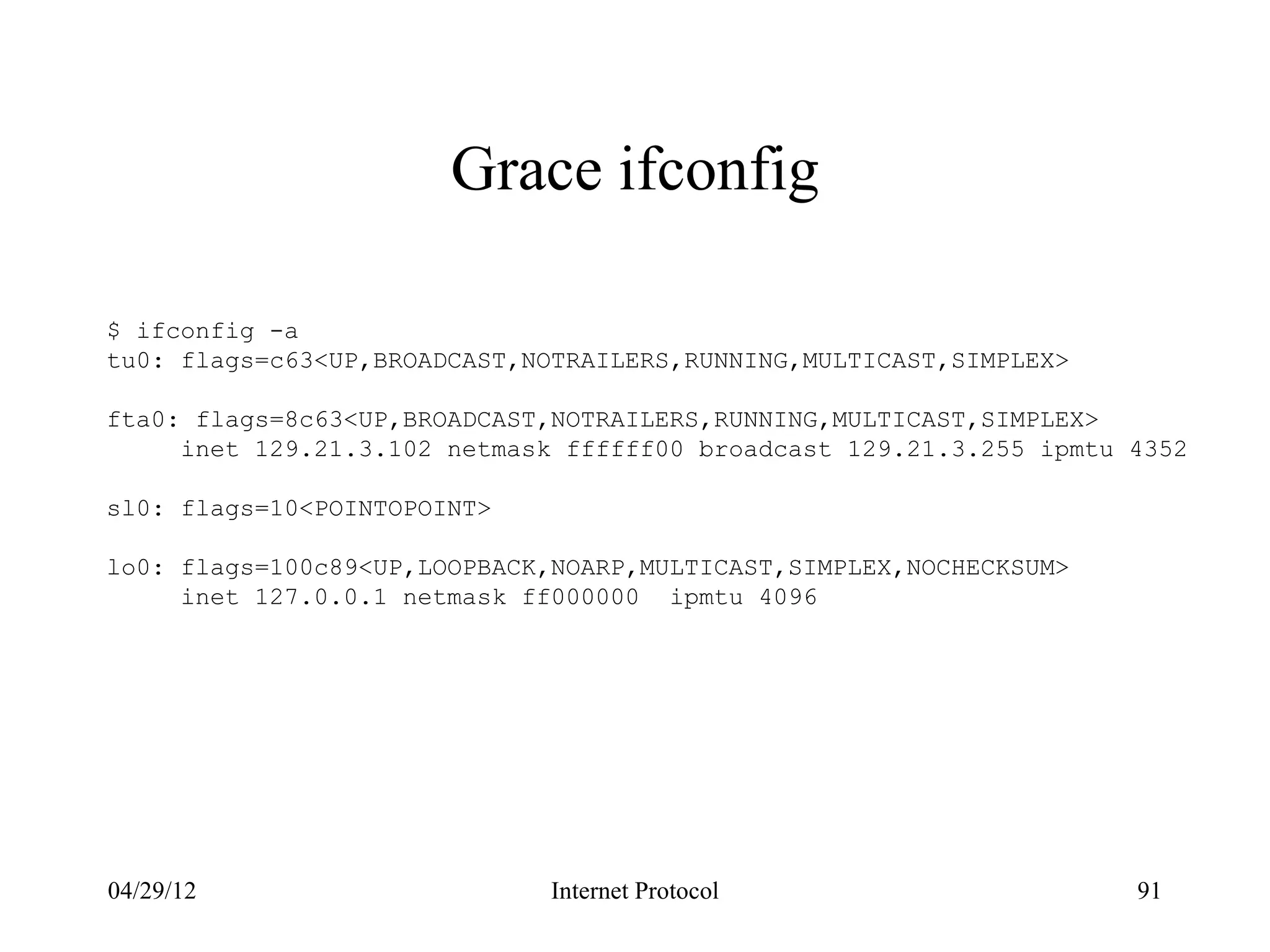 Grace ifconfig

$ ifconfig -a
tu0: flags=c63<UP,BROADCAST,NOTRAILERS,RUNNING,MULTICAST,SIMPLEX>

fta0: flags=8c63<UP,BROADCAST,NOTRAILERS,RUNNING,MULTICAST,SIMPLEX>
     inet 129.21.3.102 netmask ffffff00 broadcast 129.21.3.255 ipmtu 4352

sl0: flags=10<POINTOPOINT>

lo0: flags=100c89<UP,LOOPBACK,NOARP,MULTICAST,SIMPLEX,NOCHECKSUM>
     inet 127.0.0.1 netmask ff000000 ipmtu 4096




04/29/12                      Internet Protocol                      91
 