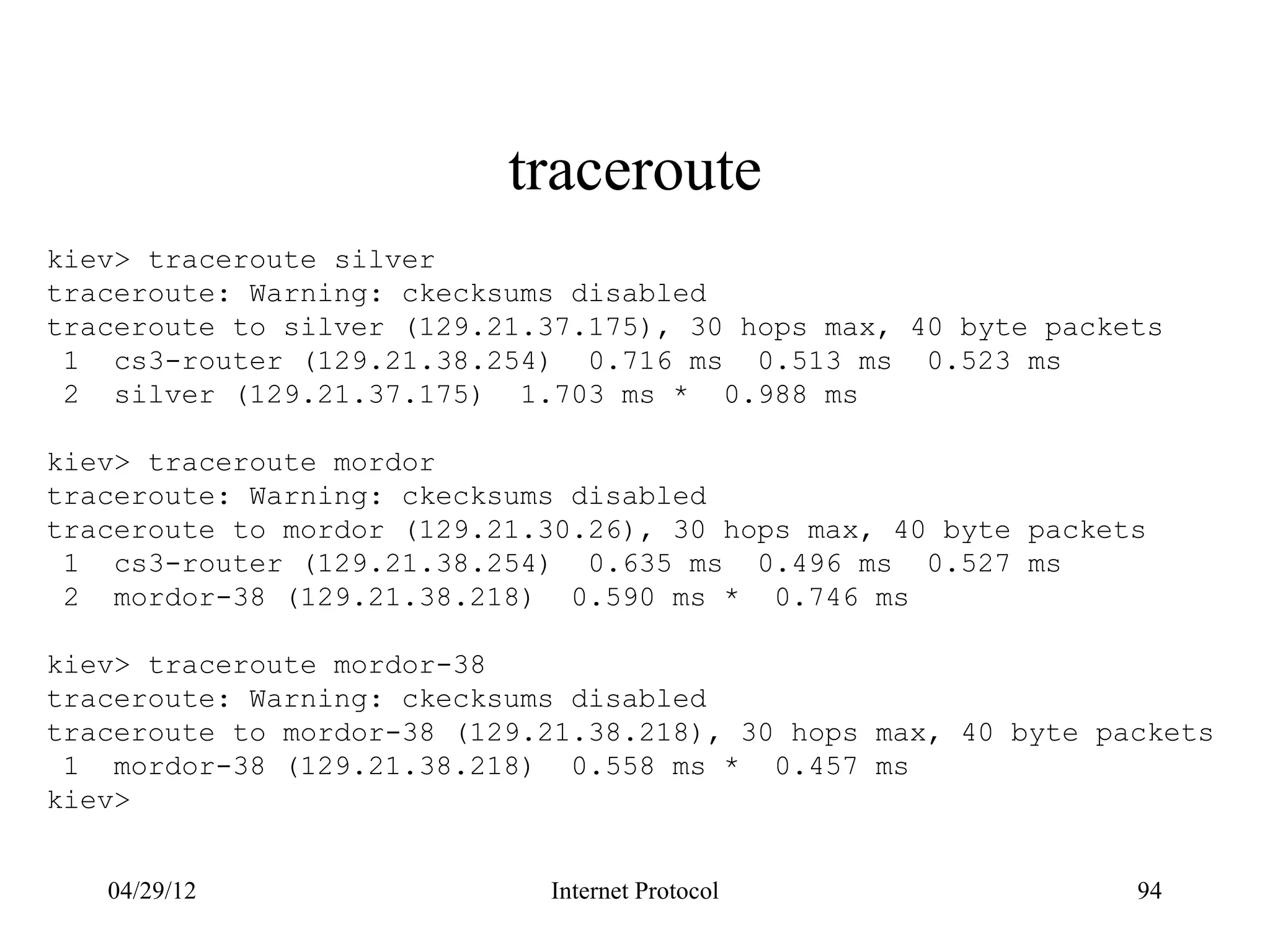 traceroute
kiev> traceroute silver
traceroute: Warning: ckecksums disabled
traceroute to silver (129.21.37.175), 30 hops max, 40 byte packets
 1 cs3-router (129.21.38.254) 0.716 ms 0.513 ms 0.523 ms
 2 silver (129.21.37.175) 1.703 ms * 0.988 ms

kiev> traceroute mordor
traceroute: Warning: ckecksums disabled
traceroute to mordor (129.21.30.26), 30 hops max, 40 byte packets
 1 cs3-router (129.21.38.254) 0.635 ms 0.496 ms 0.527 ms
 2 mordor-38 (129.21.38.218) 0.590 ms * 0.746 ms

kiev> traceroute mordor-38
traceroute: Warning: ckecksums disabled
traceroute to mordor-38 (129.21.38.218), 30 hops max, 40 byte packets
 1 mordor-38 (129.21.38.218) 0.558 ms * 0.457 ms
kiev>


   04/29/12                  Internet Protocol                  94
 
