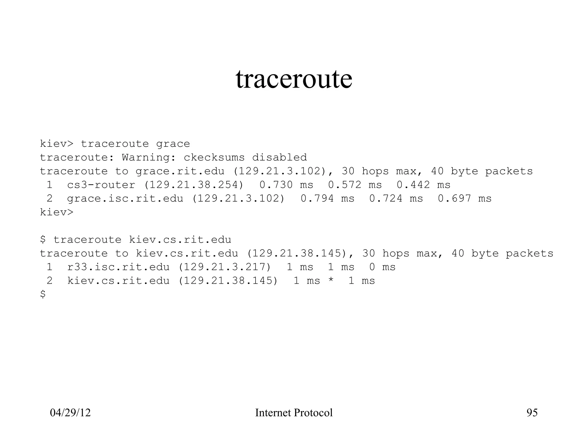 traceroute

kiev> traceroute grace
traceroute: Warning: ckecksums disabled
traceroute to grace.rit.edu (129.21.3.102), 30 hops max, 40 byte packets
 1 cs3-router (129.21.38.254) 0.730 ms 0.572 ms 0.442 ms
 2 grace.isc.rit.edu (129.21.3.102) 0.794 ms 0.724 ms 0.697 ms
kiev>

$ traceroute kiev.cs.rit.edu
traceroute to kiev.cs.rit.edu (129.21.38.145), 30 hops max, 40 byte packets
  1 r33.isc.rit.edu (129.21.3.217) 1 ms 1 ms 0 ms
  2 kiev.cs.rit.edu (129.21.38.145) 1 ms * 1 ms
$




 04/29/12                      Internet Protocol                       95
 