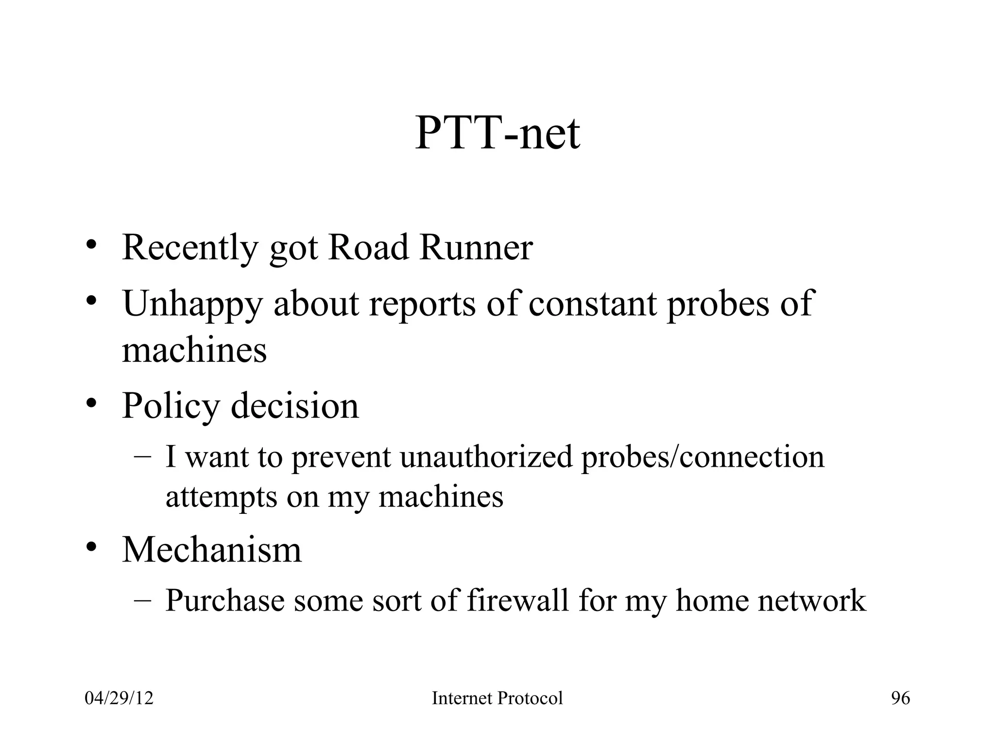 PTT-net

• Recently got Road Runner
• Unhappy about reports of constant probes of
  machines
• Policy decision
     – I want to prevent unauthorized probes/connection
       attempts on my machines
• Mechanism
     – Purchase some sort of firewall for my home network

04/29/12                  Internet Protocol                 96
 
