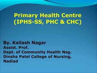 By. Kailash Nagar
Assist. Prof.
Dept. of Community Health Nsg.
Dinsha Patel College of Nursing,
Nadiad
Primary Health Centre
(IPHS-SS, PHC & CHC)
 