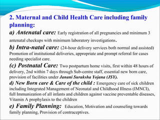 2. Maternal and Child Health Care including family
planning:
a) Antenatal care: Early registration of all pregnancies and minimum 3
antenatal checkups with minimum laboratory investigations.
b) Intra-natal care: (24-hour delivery services both normal and assisted)
Promotion of institutional deliveries, appropriate and prompt referral for cases
needing specialist care.
(c) Postnatal Care: Two postpartum home visits, first within 48 hours of
delivery, 2nd within 7 days through Sub-centre staff, essential new born care,
provision of facilities under Janani Suraksha Yojana (JSY).
d) New Born care & Care of the child : Emergency care of sick children
including Integrated Management of Neonatal and Childhood Illness (IMNCI),
full Immunization of all infants and children against vaccine preventable diseases,
Vitamin A prophylaxis to the children
e) Family Planning: Education, Motivation and counseling towards
family planning, Provision of contraceptives.
 