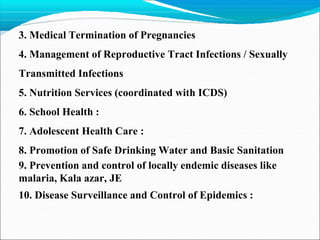 3. Medical Termination of Pregnancies
4. Management of Reproductive Tract Infections / Sexually
Transmitted Infections
5. Nutrition Services (coordinated with ICDS)
6. School Health :
7. Adolescent Health Care :
8. Promotion of Safe Drinking Water and Basic Sanitation
9. Prevention and control of locally endemic diseases like
malaria, Kala azar, JE
10. Disease Surveillance and Control of Epidemics :
 